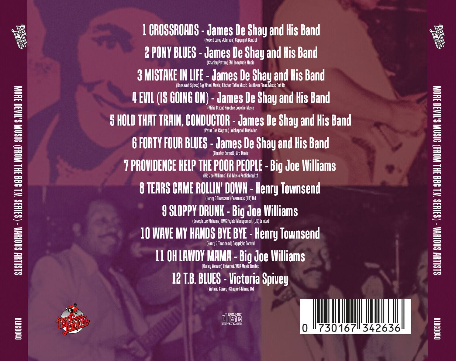 **MORE DEVIL'S MUSIC (FROM THE BBC T.V. SERIES) - VARIOUS ARTISTS**

1. **CROSSROADS** - James De Shay and His Band  
   (Robert Leroy Johnson) Copyright Control

2. **PONY BLUES** - James De Shay and His Band  
   (Charley Patton) EMI Longitude Music

3. **MISTAKE IN LIFE** - James De Shay and His Band  
   (Roosevelt Sykes) Big Wheel Music, Kitchen Table Music, Southern Pines Music Pub Co

4. **EVIL (IS GOING ON)** - James De Shay and His Band  
   (Willie Dixon) Roochie Coochie Music

5. **HOLD THAT TRAIN, CONDUCTOR** - James De Shay and His Band  
   (Peter Joe Clayton) Unichappel Music Inc

6. **FORTY FOUR BLUES** - James De Shay and His Band  
   (Chester Burnett) Arc Music

7. **PROVIDENCE HELP THE POOR PEOPLE** - Big Joe Williams  
   (Big Joe Williams) EM Music Publishing Ltd

8. **TEARS CAME ROLLIN' DOWN** - Henry Townsend  
   (Henry J