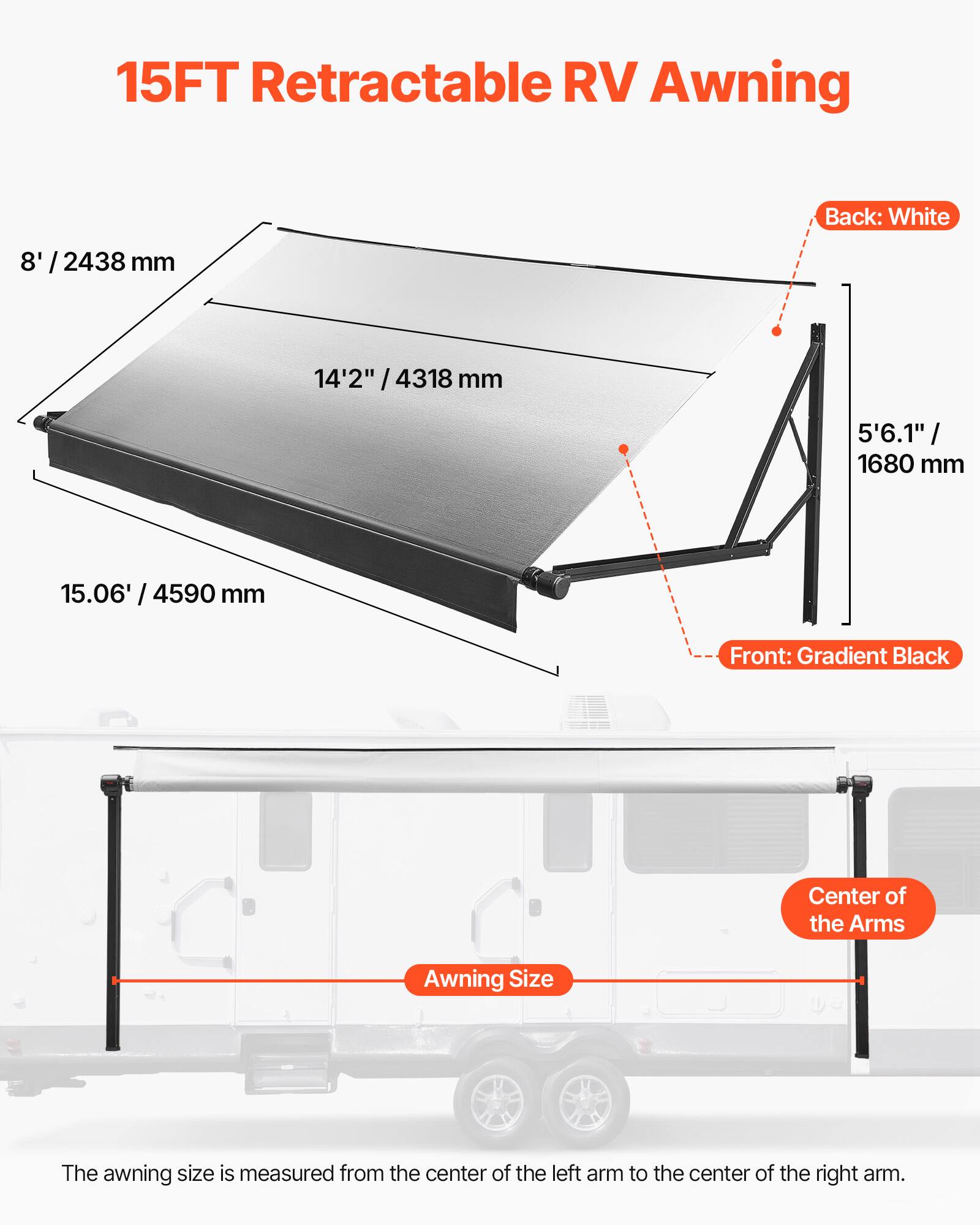 15FT Retractable RV Awning

Back: White

8' / 2438 mm

14'2" / 4318 mm

5'6.1" / 1680 mm

15.06' / 4590 mm

Front: Gradient Black

Center of the Arms

Awning Size

The awning size is measured from the center of the left arm to the center of the right arm.
