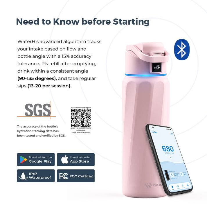 Need to Know before Starting

WaterH's advanced algorithm tracks your intake based on flow and bottle angle with a 15% accuracy tolerance. Pls refill after emptying, drink within a consistent angle (90-135 degrees), and take regular sips (13-20 per session).

SGS Scan to the report The accuracy of the bottle's hydration tracking data has been tested and verified by SGS.

Today 680

Download from the Google Play
Download on the App Store
IPx7 Waterproof
FCC Certified