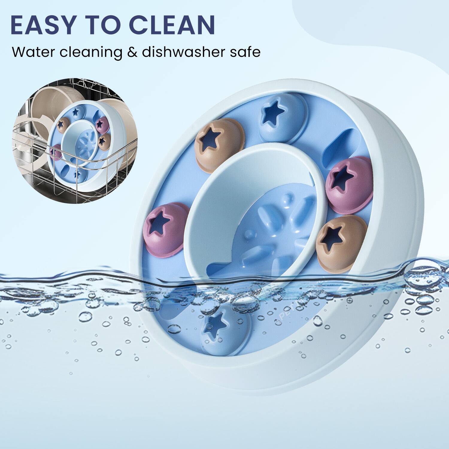 EASY TO CLEAN  
Water cleaning & dishwasher safe