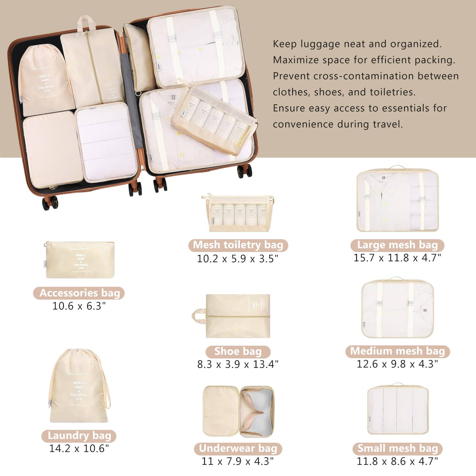 Keep luggage neat and organized.  
Maximize space for efficient packing.  
Prevent cross-contamination between clothes, shoes, and toiletries.  
Ensure easy access to essentials for convenience during travel.  

- Accessories bag: 10.6 x 6.3"  
- Mesh toiletry bag: 10.2 x 5.9 x 3.5"  
- Large mesh bag: 15.7 x 11.8 x 4.7"  
- Shoe bag: 8.3 x 3.9 x 13.4"  
- Medium mesh bag: 12.6 x 9.8 x 4.3"  
- Laundry bag: 14.2 x 10.6"  
- Underwear bag: 11 x 7.9 x 4.3"  
- Small mesh bag: 11.8 x 8.6 x 4.7"