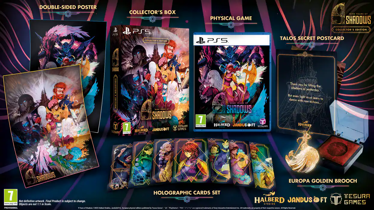 DOUBLE-SIDED POSTER  
COLLECTOR'S BOX  
PS5 COLLECTOR'S EDITION  
SHADOWS  
7 YEARS OF SHADOWS  
HALBERD JANDUS FT. TESURA  
PHYSICAL GAME  
TALOS SECRET POSTCARD  
EUROPA GOLDEN BROOCH  
HOLOGRAPHIC CARDS SET  

"Thank you for lifting the shadows of yesterday. But even light must learn to dance with new echoes..."  
- HALBERD  

Not definitive artwork. Final Product is subject to change.  
www.pegi.info  
Objects are not 1:1 in scale.  
STUDIOS GAMES PROVISIONAL - TEASER  
C2825 Halberd Studios Pelubnat  
European physical editions published by Tesura Games.  
A PlayStation™ brand trademark of Sony Interactive Entertainment. All trademarks are the respective property of their owners. All rights reserved.
