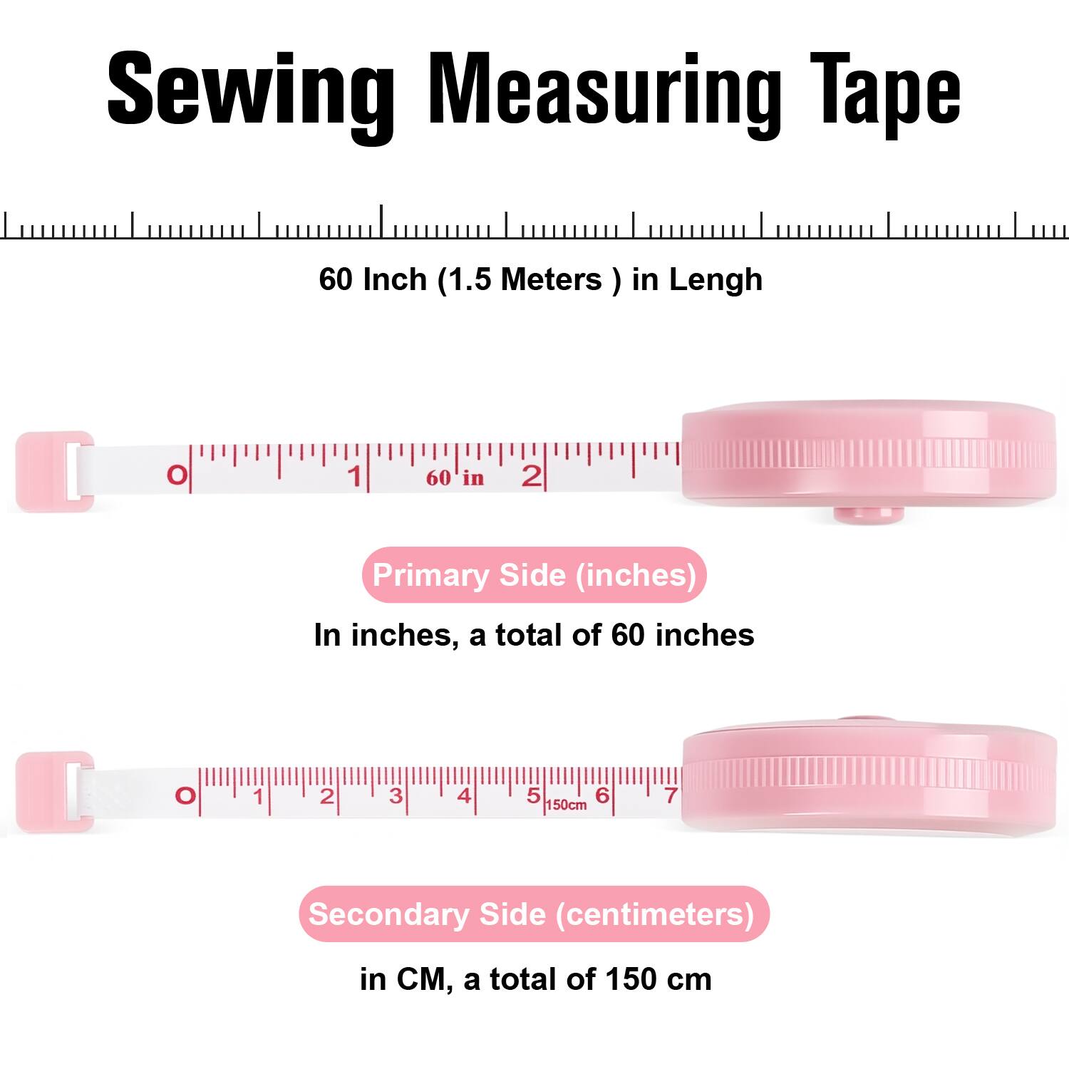 Sewing Measuring Tape

60 Inch (1.5 Meters) in Length

Primary Side (inches)
In inches, a total of 60 inches

Secondary Side (centimeters)
In CM, a total of 150 cm