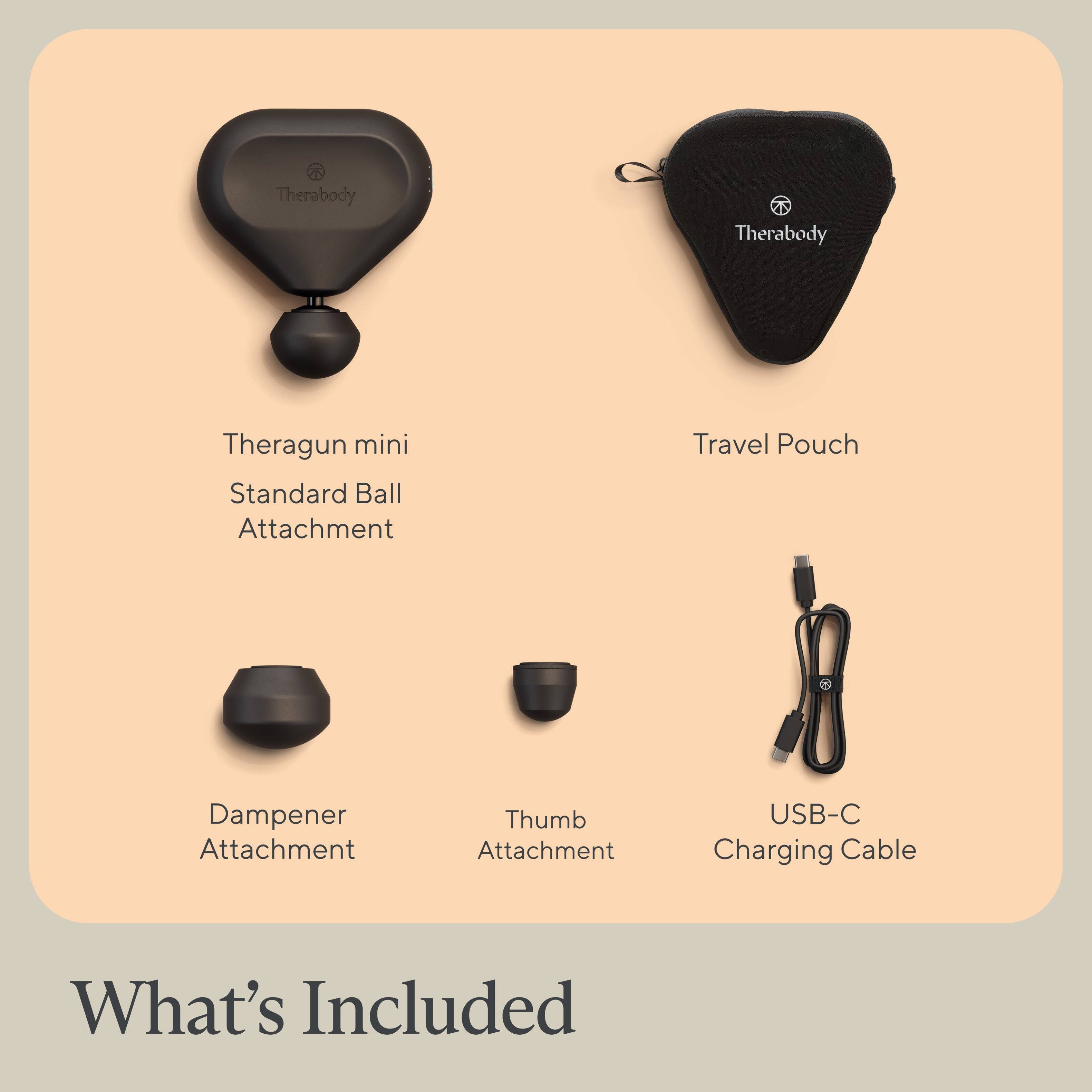 What's Included: Therabody 4 Therabody Theragun mini Standard Ball Attachment Travel Pouch Dampener Attachment Thumb Attachment USB-C Charging Cable