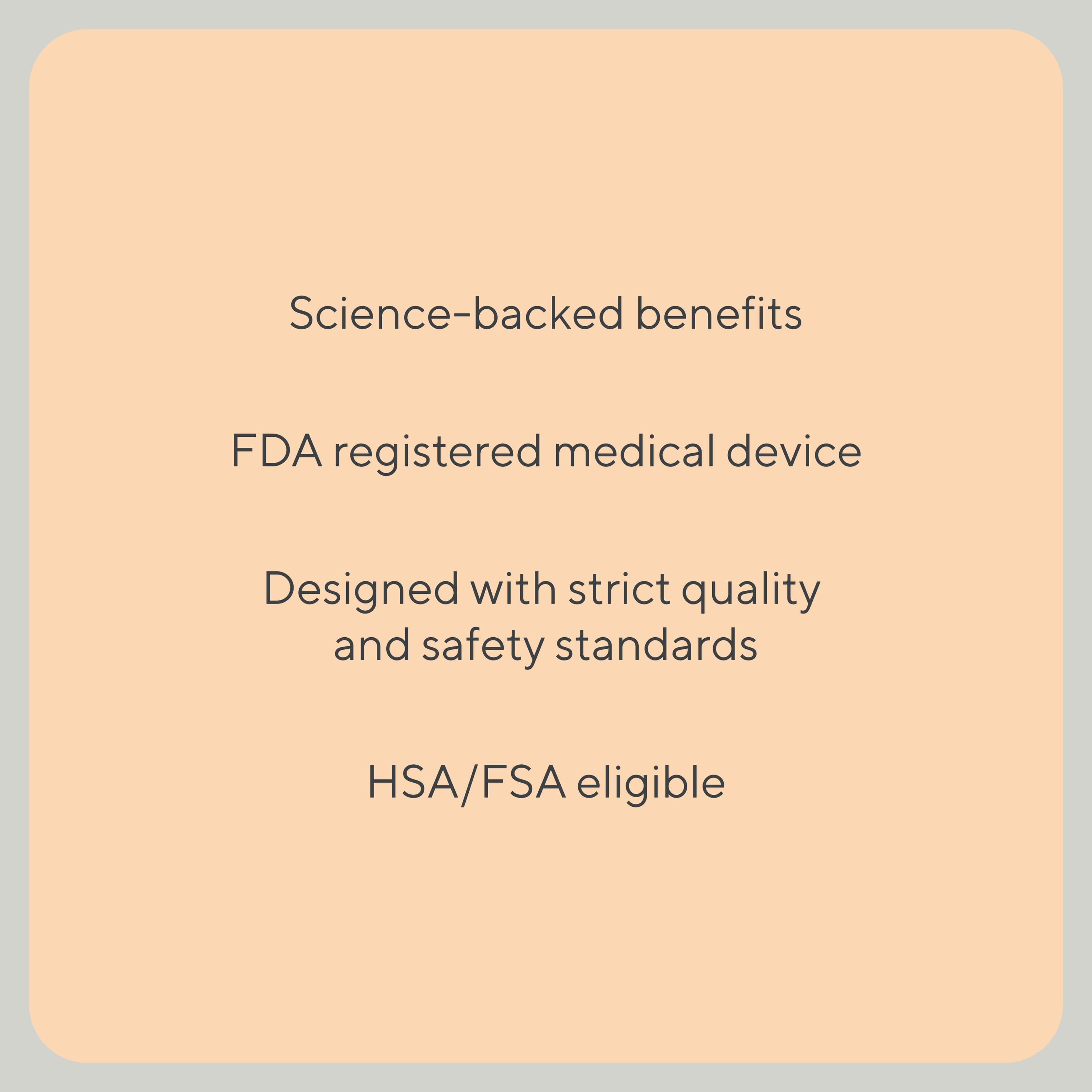 Science-backed benefits, FDA registered medical device, Designed with strict quality and safety standards, HSA/FSA eligible.