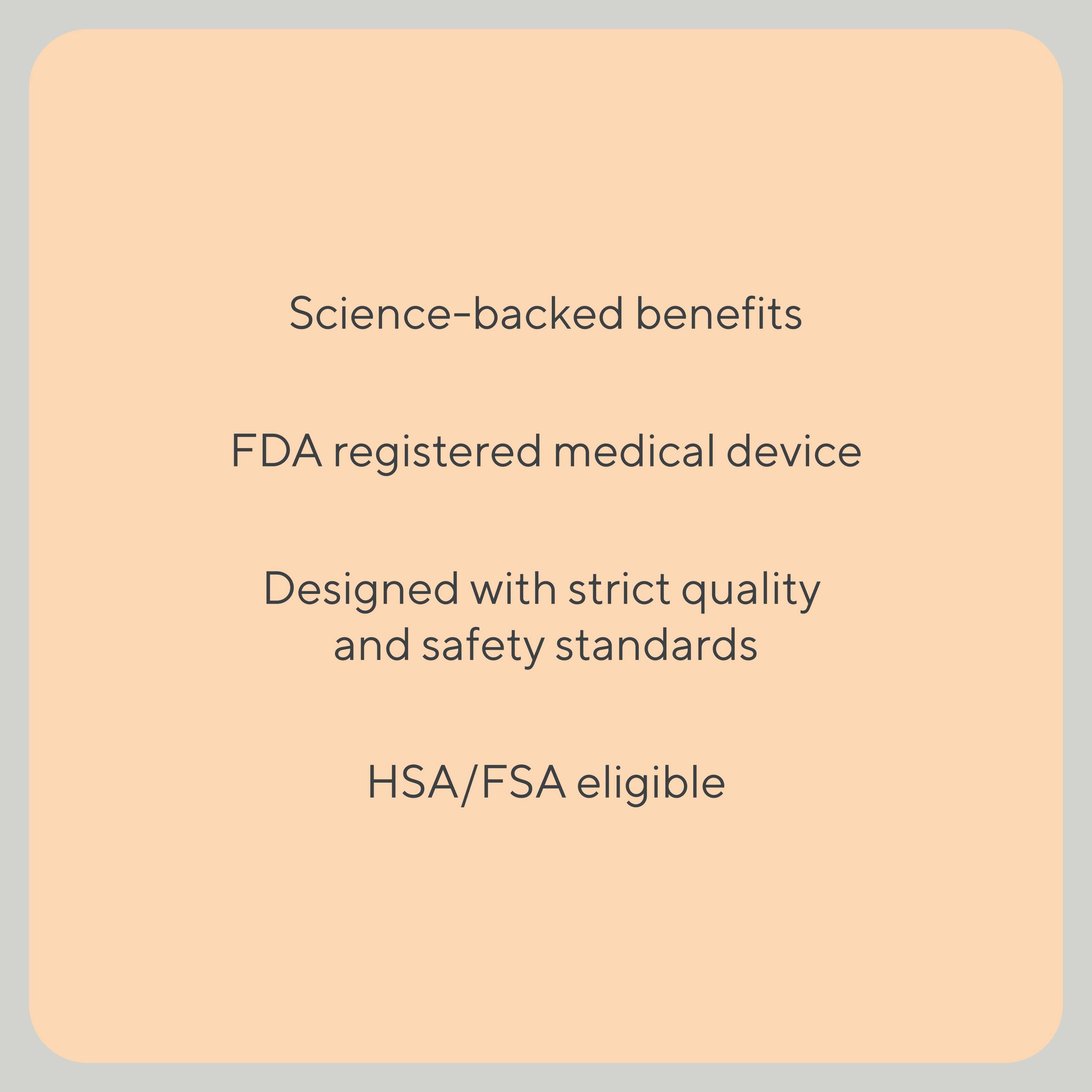 Science-backed benefits, FDA registered medical device, Designed with strict quality and safety standards, HSA/FSA eligible.