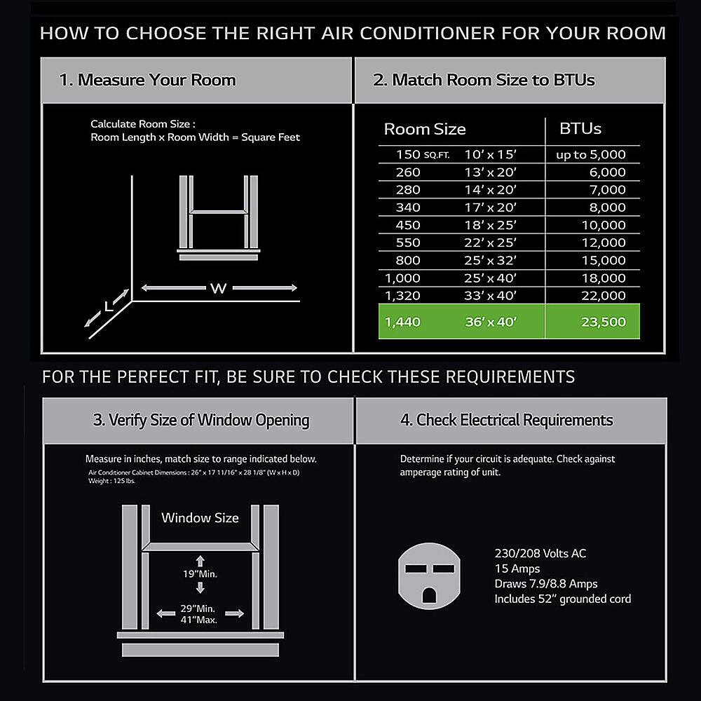 How to Choose the Right Air Conditioner for Your Room
1. Measure Your Room: Calculate Room Size by measuring the length and width of the room in square feet.
2. Match Room Size to BTUs: Determine the appropriate BTU capacity based on the room size.
3. Verify Size of Window Opening: Measure the width of the window opening in inches to ensure proper installation.
4. Check Electrical Requirements: Determine if your circuit is adequate by checking against the amperage rating of the unit.
For the Perfect Fit, Be Sure to Check These Requirements:
1. Verify Size of Window Opening
2. Check Electrical Requirements
3. Measure in inches, match size to range indicated below.
4. Window Size: Minimum 19" and Maximum 41"
5. Voltage: 230/208 Volts AC
6. Amperage Draw: 7.9/8.8 Amps
7. Includes 52" grounded cord
By following these guidelines, you can choose the right air conditioner for your room and ensure proper installation and operation.