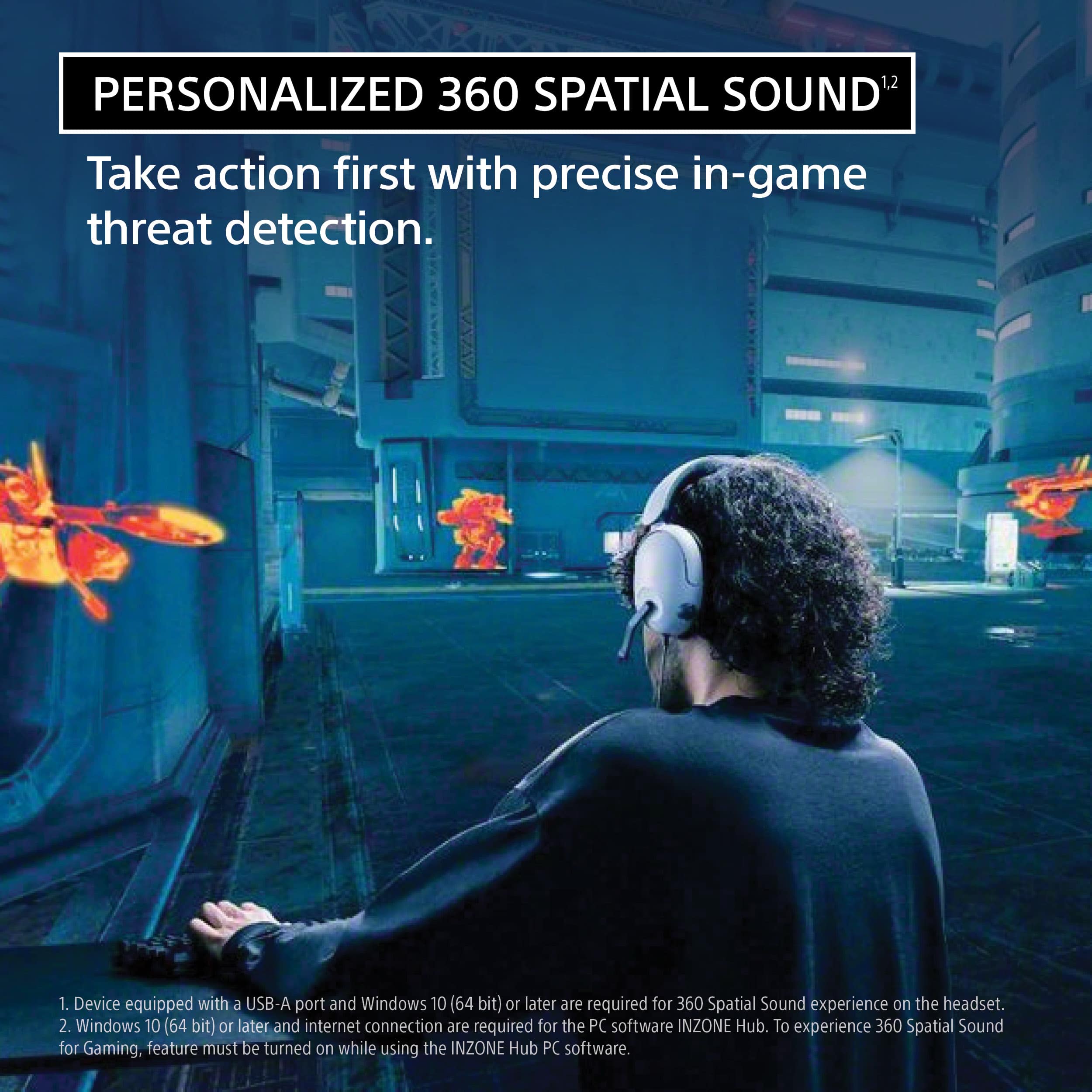 Personalized 360 Spatial Sound: Take action first with precise in-game threat detection. 1. Device equipped with a USB-A port and Windows 10 (64 bit) or later is required for 360 Spatial Sound experience on the headset. 2. Windows 10 (64 bit) or later and internet connection are required for the PC software INZONE Hub. To experience 360 Spatial Sound for Gaming, the feature must be turned on while using the INZONE Hub PC software.