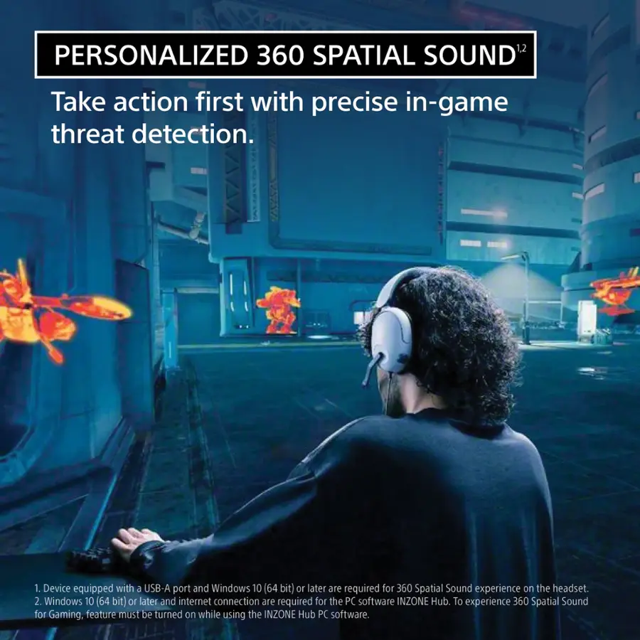 Personalized 360 Spatial Sound: Take action first with precise in-game threat detection. 1. Device equipped with a USB-A port and Windows 10 (64 bit) or later is required for 360 Spatial Sound experience on the headset. 2. Windows 10 (64 bit) or later and internet connection are required for the PC software INZONE Hub. To experience 360 Spatial Sound for Gaming, the feature must be turned on while using the INZONE Hub PC software.