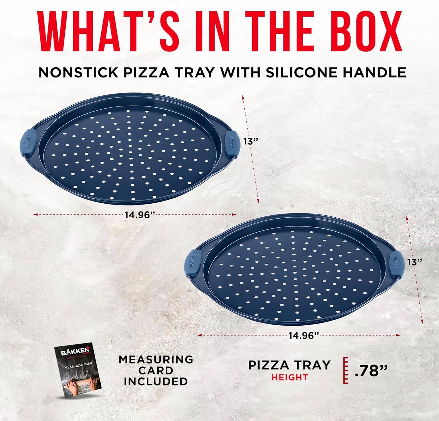 WHAT'S IN THE BOX
NONSTICK PIZZA TRAY WITH SILICONE HANDLE
13" 14.96" 13" 14.96" PIZZA TRAY
.78" HEIGHT
MEASURING CARD INCLUDED