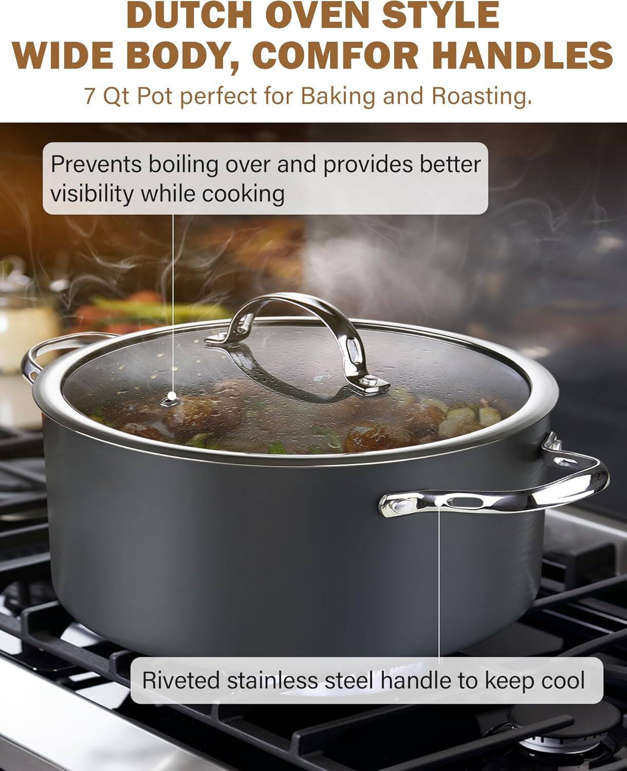 Dutch Oven Style Wide Body, Comfort Handles 7 Qt Pot perfect for Baking and Roasting. Prevents boiling over and provides better visibility while cooking. Riveted stainless steel handle to keep cool