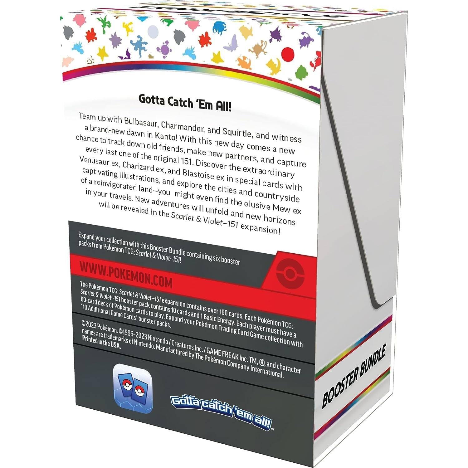 Gotta Catch 'Em All!  
Team up with a Bulbasaur, Charmander, and Squirtle, and witness a brand-new dawn in Kanto! With this new day comes a chance to track down old friends, make new partners, and capture the original 151. Discover the special cards with Venusaur ex, Charizard ex, and Blastoise ex in the extraordinary land—you might even find the elusive Mew ex and new horizons! New adventures will unfold in the Scarlet & Violet-151 expansion!  

Expand your collection with this Booster Bundle containing six booster packs from Pokémon TCG: Scarlet & Violet-151! Each Pokémon TCG: Scarlet & Violet-151 expansion contains over 150 cards to play. Each Pokémon TCG: Scarlet & Violet-151 booster pack contains 10 cards and 1 Basic Energy card. Each player must have a 60-card deck of Pokémon cards to play. Expand your Pokémon Trading Card Game collection with 10 Additional Game Cards.  

WWW.POKEMON.COM  

©2023 Pokémon. ©1995-2023 Nintendo/Creatures Inc./GAME FREAK inc. TM and character names