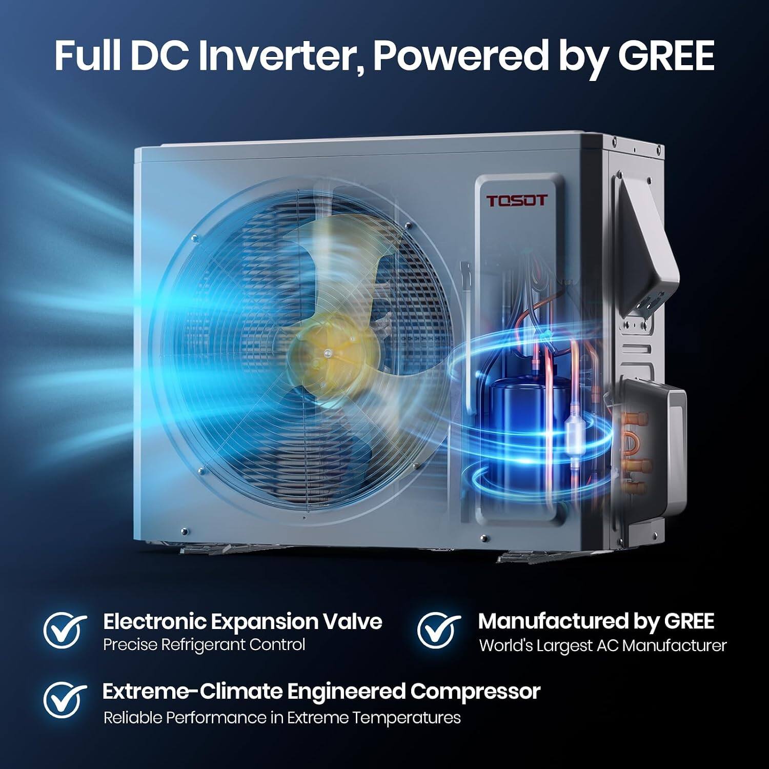 Full DC Inverter, Powered by GREE

TOSOT

Electronic Expansion Valve Precise Refrigerant Control

Manufactured by GREE World's Largest AC Manufacturer

Extreme-Climate Engineered Compressor Reliable Performance in Extreme Temperatures