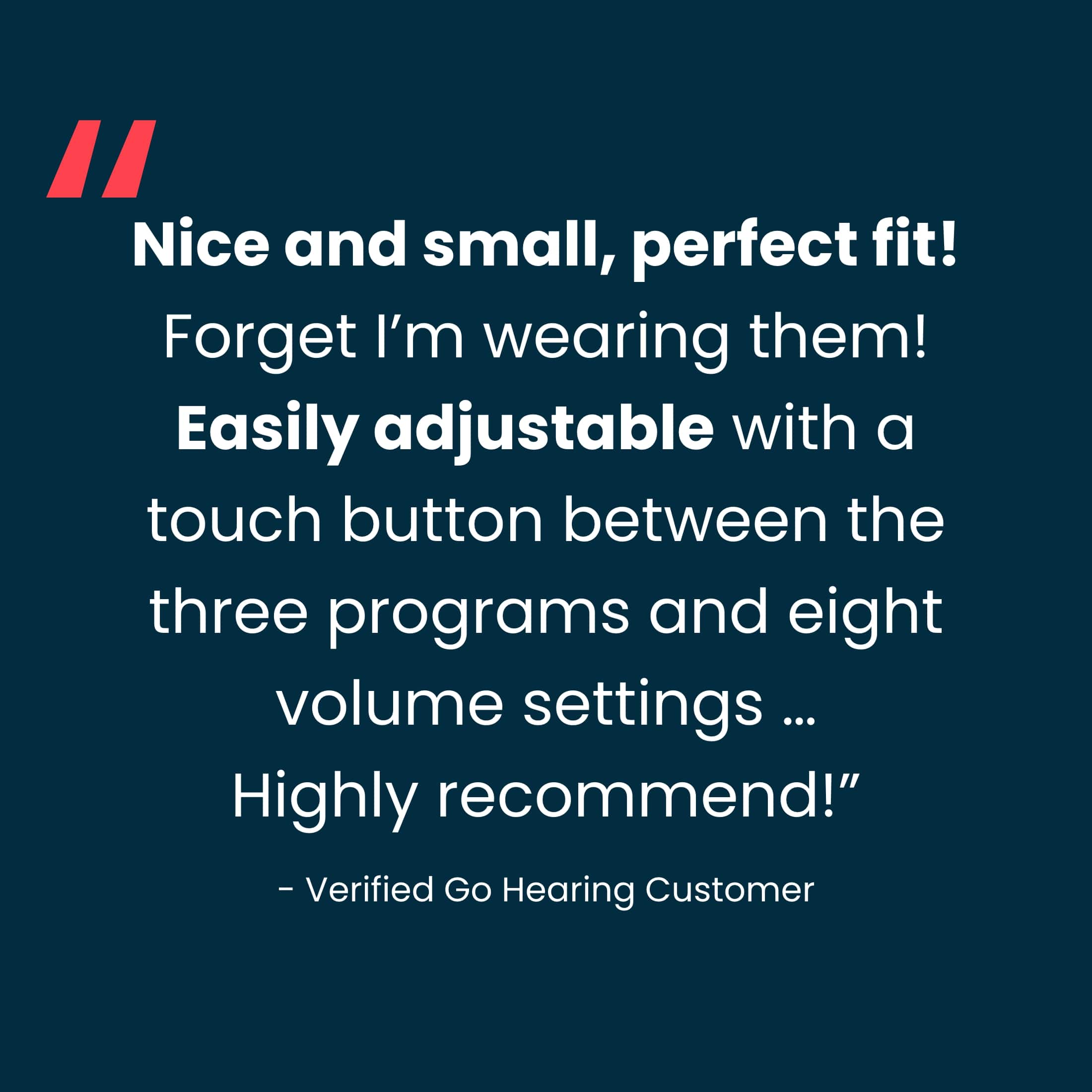 "Nice and small, perfect fit! Forget I'm wearing them! Easily adjustable with a touch button between the three programs and eight volume settings ... Highly recommended!" - Verified Go Hearing Customer