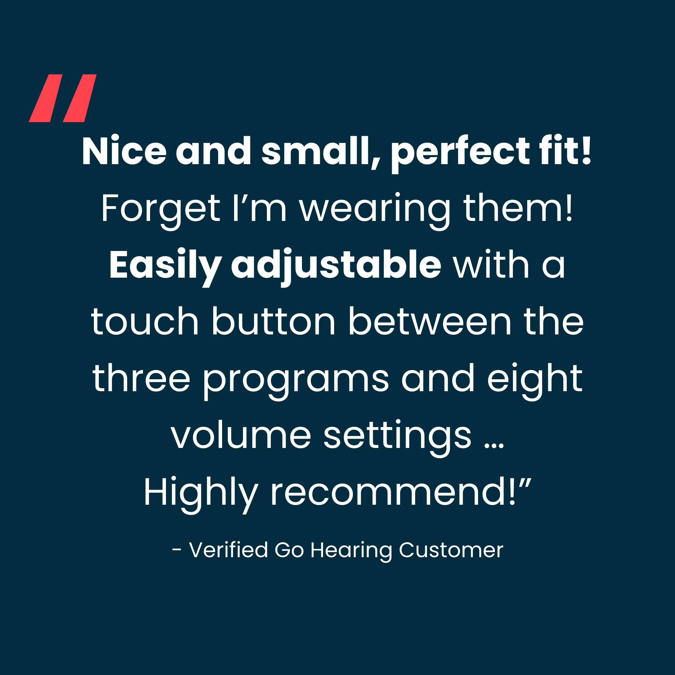 "Nice and small, perfect fit! Forget I'm wearing them! Easily adjustable with a touch button between the three programs and eight volume settings ... Highly recommended!" - Verified Go Hearing Customer