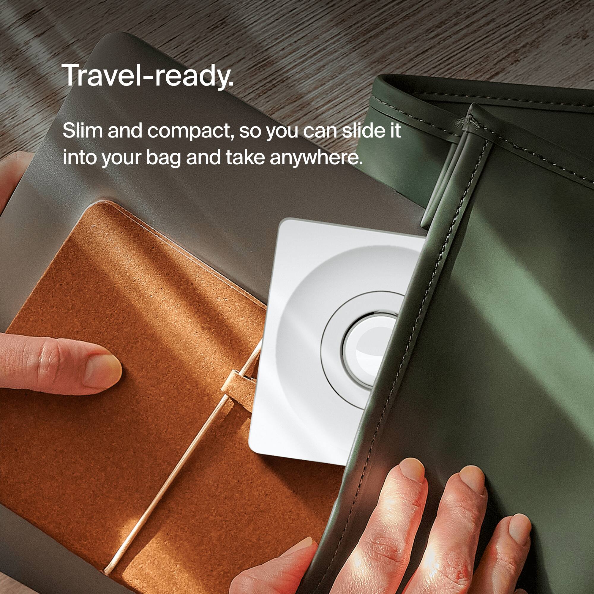 Travel-ready. Slim and compact, so you can slide it into your bag and take it anywhere.