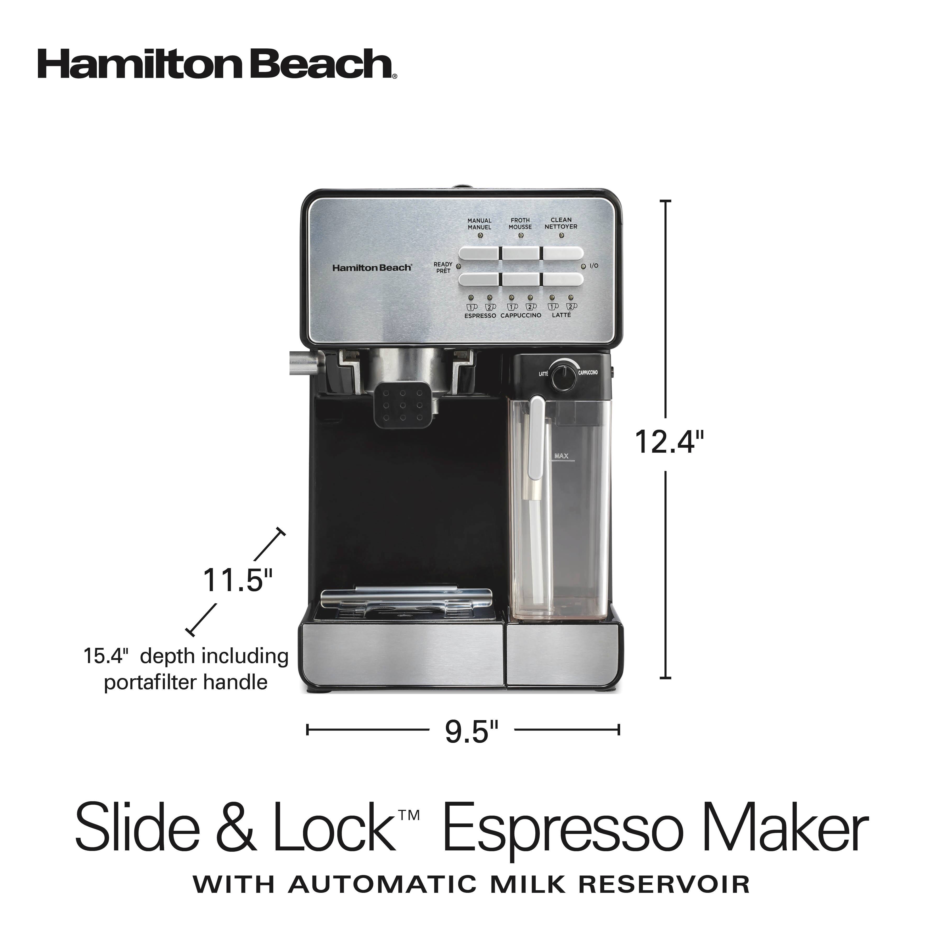 Hamilton Beach

MANUAL MANUS, 8
PROTH CLEAN MOUSSE NETTOYER 0 0
Hamilton Beach
READY PRET
C 0
0 0 0 G G 0 D-  UP BY P  ESPRESSO CAPPUCCINO LATTE
5
COMIZORO
MAX
12.4"
11.5"
15.4" depth including portafilter handle
9.5"
TM Slide & Lock Espresso Maker WITH AUTOMATIC MILK RESERVOIR