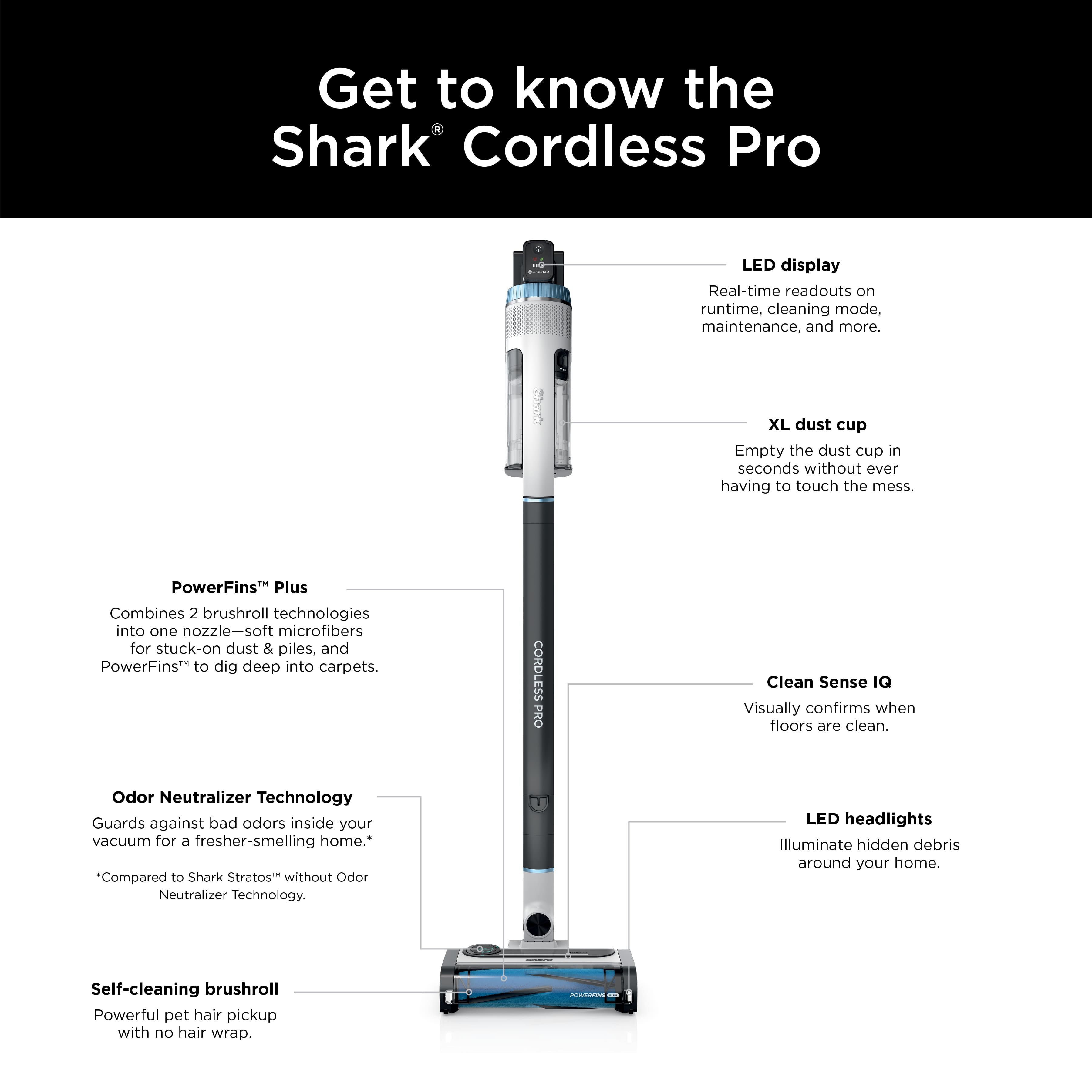 Get to know the Shark Cordless Pro LED display Real-time readouts on runtime, cleaning mode, maintenance, and more. I XL dust cup Empty the dust cup in seconds without ever having to touch the mess. PowerFins Plus Combines 2 brushroll technologies into one nozzle-soft microfibers for stuck-on dust & piles, and PowerFins to dig deep into carpets. CORDLESS PRO Clean Sense IQ Visually confirms when floors are clean. Odor Neutralizer Technology Guards against bad odors inside your vacuum for 5 fresher-smelling home. "Compared to Shark Stratos" without Odor Neutralizer Technology. LED headlights Illuminate hidden debris around your home. Self-cleaning brushroll Powerful pet hair pickup with no hair wrap.