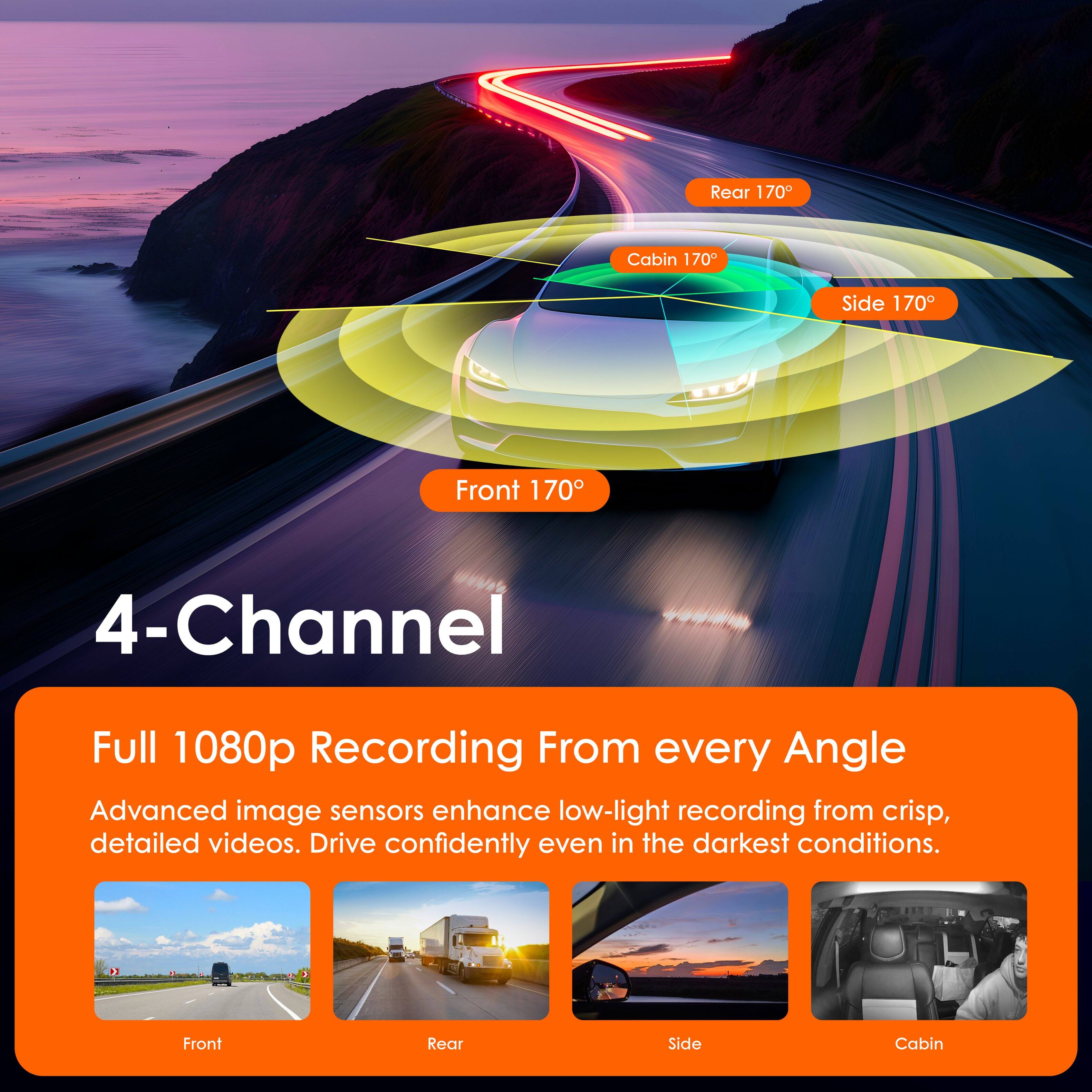 4-Channel  
Full 1080p Recording From every Angle

Advanced image sensors enhance low-light recording from crisp, detailed videos. Drive confidently even in the darkest conditions.

Front 170°  
Rear 170°  
Side 170°  
Cabin 170°