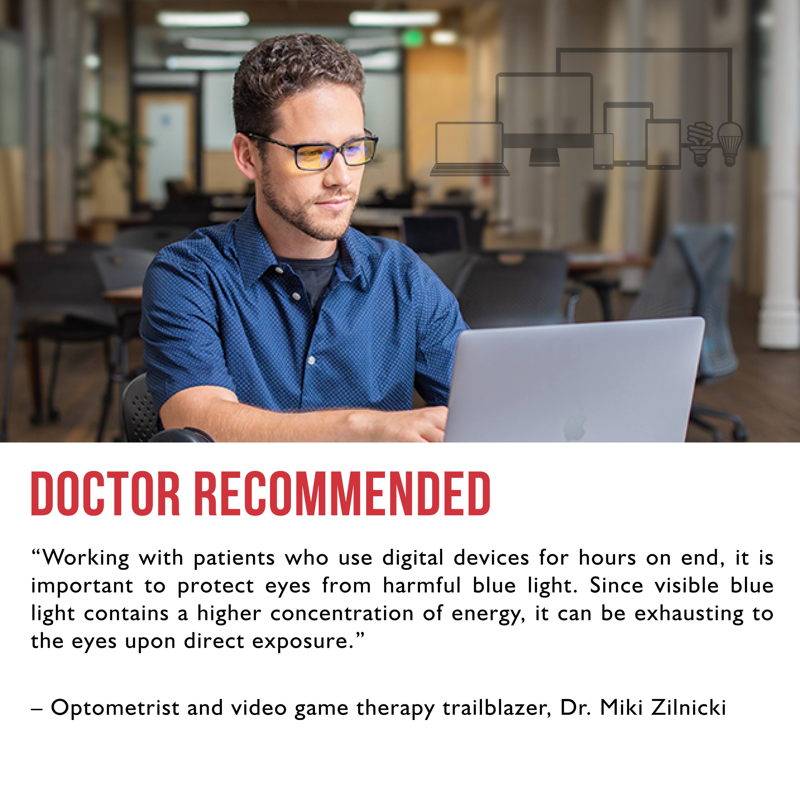 Doctor Recommended: "Working with patients who use digital devices for hours on end, it is important to protect eyes from harmful blue light. Since visible blue light contains a higher concentration of energy, it can be exhausting to the eyes upon direct exposure." - Optometrist and video game therapy trailblazer, Dr. Miki Zilnicki.
