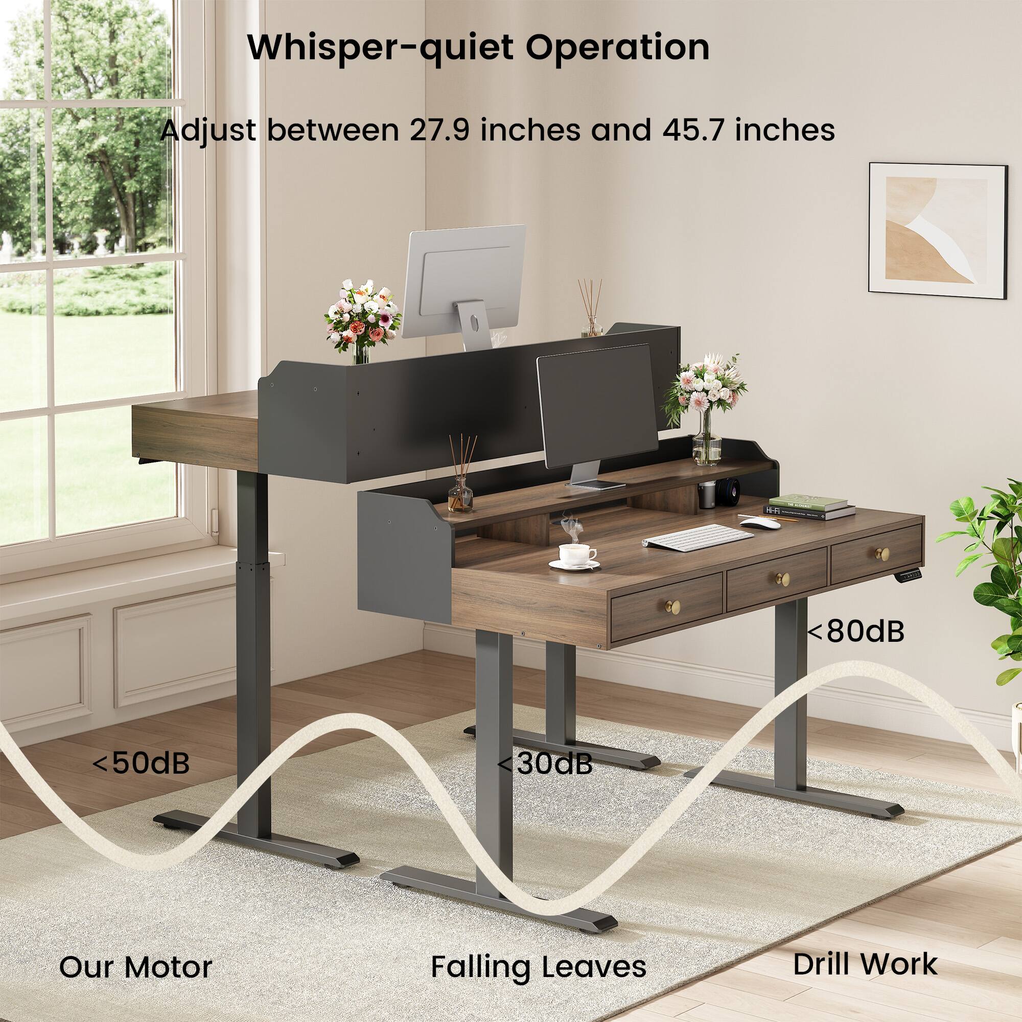 Whisper-quiet Operation  
Adjust between 27.9 inches and 45.7 inches  
<80dB  
<50dB  
30dB  
Our Motor  
Falling Leaves  
Drill Work