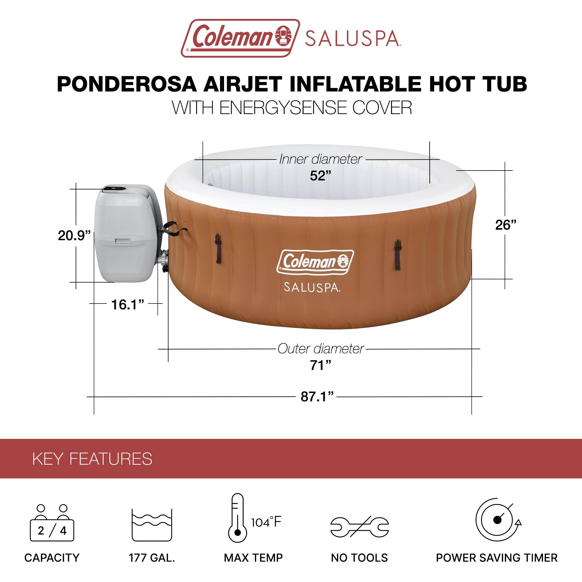Coleman SALUSPA  
PONDEROSA AIRJET INFLATABLE HOT TUB WITH ENERGYSENSE COVER  

Inner diameter: 52"  
Outer diameter: 71"  
Height: 26"  
Overall height: 87.1"  

KEY FEATURES  
- Capacity: 2/4  
- 177 GAL.  
- Max Temp: 104°F  
- No Tools  
- Power Saving Timer
