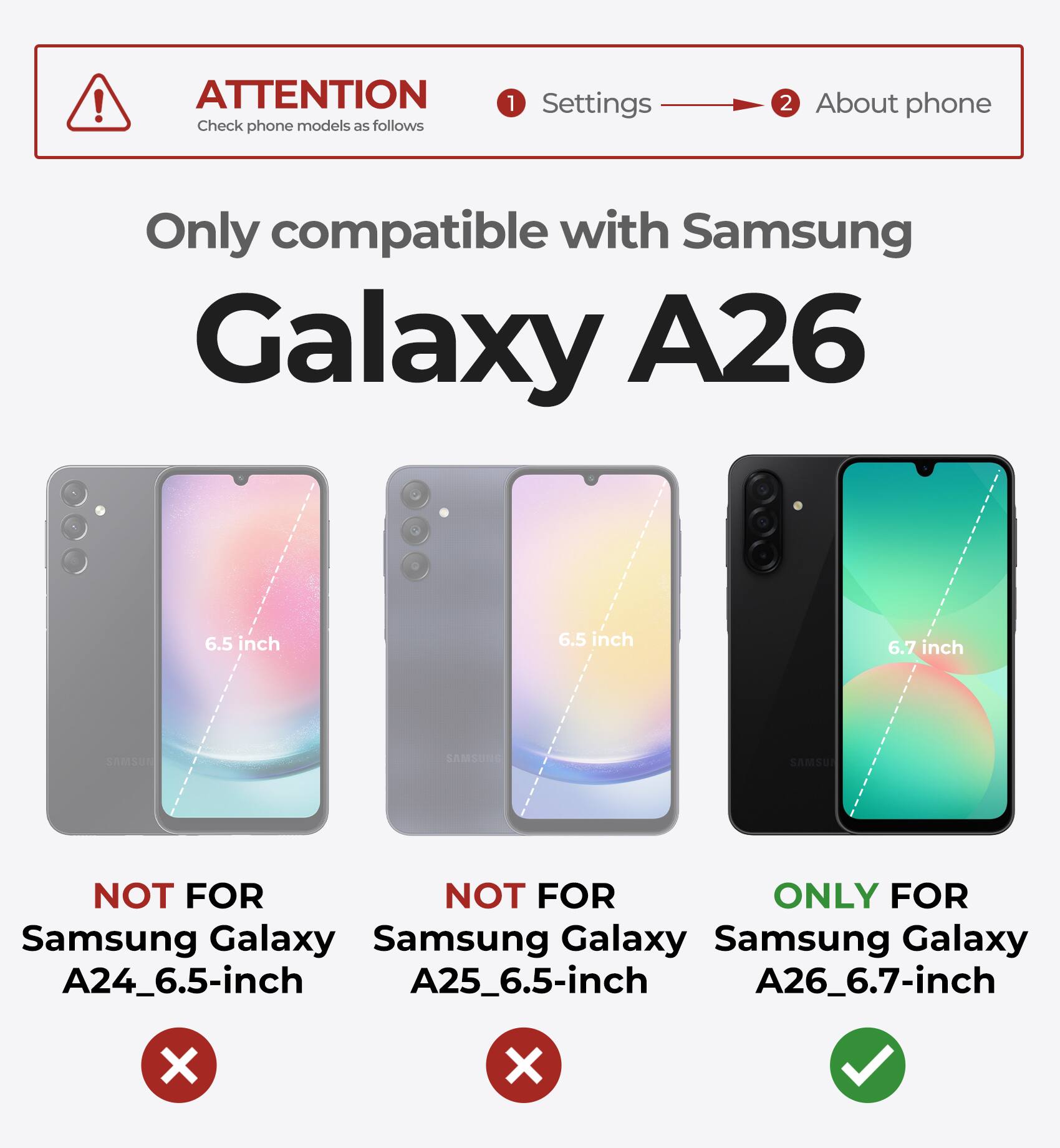 ATTENTION  
Check phone models as follows

1. Settings  
2. About phone

Only compatible with Samsung Galaxy A26

- NOT FOR Samsung Galaxy A24_6.5-inch
- NOT FOR Samsung Galaxy A25_6.5-inch
- ONLY FOR Samsung Galaxy A26_6.7-inch
