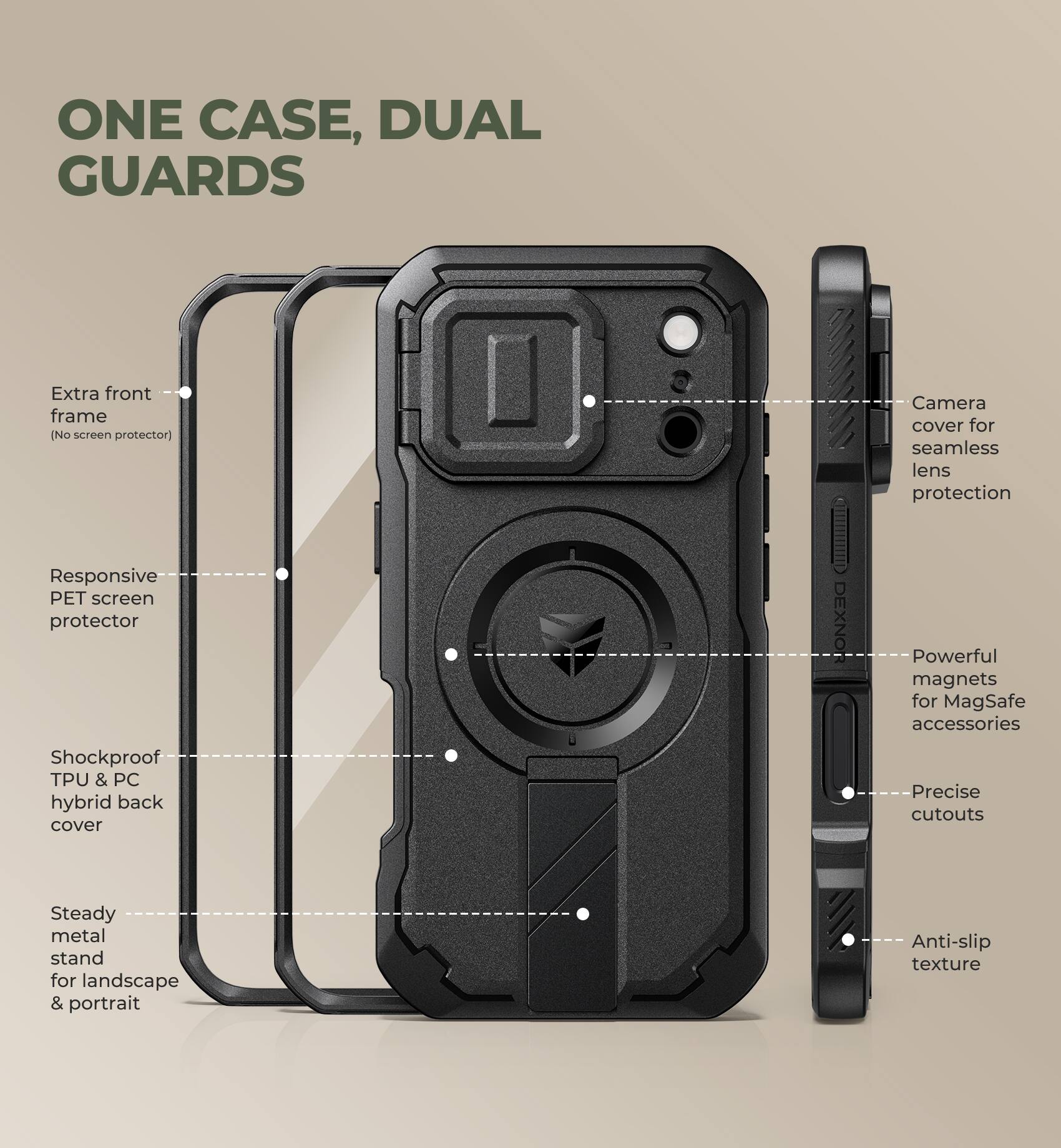 ONE CASE, DUAL GUARDS

- Extra front frame (No screen protector)
- Responsive PET screen protector
- Shockproof TPU & PC hybrid back cover
- Steady metal stand for landscape & portrait
- Camera cover for seamless lens protection
- Powerful magnets for MagSafe accessories
- Precise cutouts
- Anti-slip texture