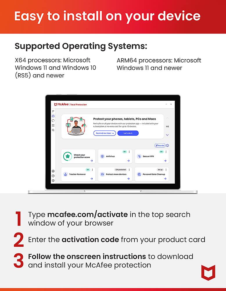 Easy to install on your device. Supported Operating Systems: X64 processors: Microsoft ARM64 processors: Microsoft Windows 11 and Windows 10. Windows 11 and newer (RS5) and newer. McAfee Total Protection - Protect your phones, tablets, PCs and Macs. Feel safe with - protection - included with your Subscription for 3 - 10 Devices. 112 Remind me. Saner Let's dis a Beonder. Check your protection score. Antivirus - I Secure. VIPN - 10geotected - safer: Tracker Remover. Protect more devices with a single subscription. Cleanup. Type mcafee.com/activate in the top search window of your browser. 2. Enter the activation code from your product card. Follow the onscreen instructions to download and install your McAfee protection.