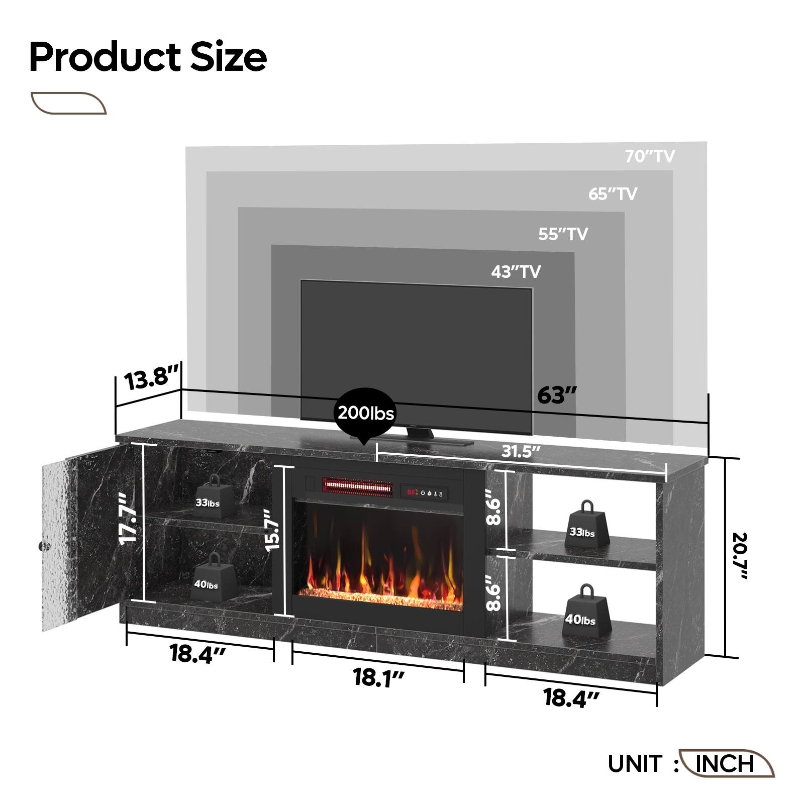 Product Size:

* 70" TV: 65" TV
* 65" TV: 55" TV
* 55" TV: 43" TV
* 43" TV: 13.8"
* 13.8" TV: 200 lbs
* 63" TV: 17.7"
* 17.7" TV: 33 lbs
* 40 lbs TV: 18.4"
* 18.4" TV: 15.7"
* 15.7" TV: 18.1"
* 18.1" TV: 31.5"
* 31.5" TV: 8.6"
* 8.6" TV: 33 lbs
* 8.6" TV: 40 lbs
* 18.4" TV: 20.7"
* 20.7" TV: 18.4"
* 18.4" TV: 15.7"
* 15.7" TV: 18.1"