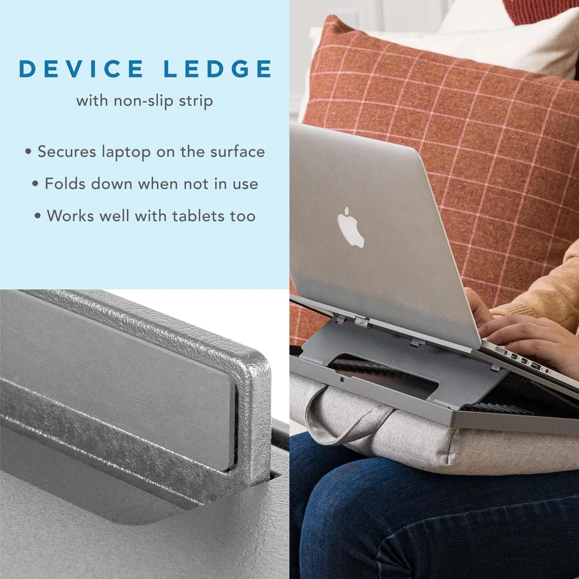 Device Ledge with non-slip strip: Secures laptop on the surface, Folds down when not in use, Works well with tablets too.