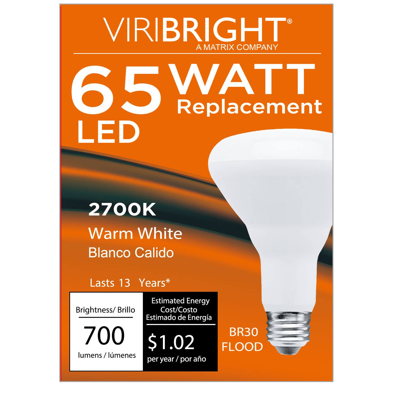 VIRIBRIGHT  
A MATRIX COMPANY  

65 WATT Replacement LED  
2700K Warm White Blanco Calido  

Lasts 13 Years*  

Brightness/Brillo: 700 lumens/lúmenes  
Estimated Energy Cost/Costo Estimado de Energía: $1.02 per year/por año  

BR30 FLOOD