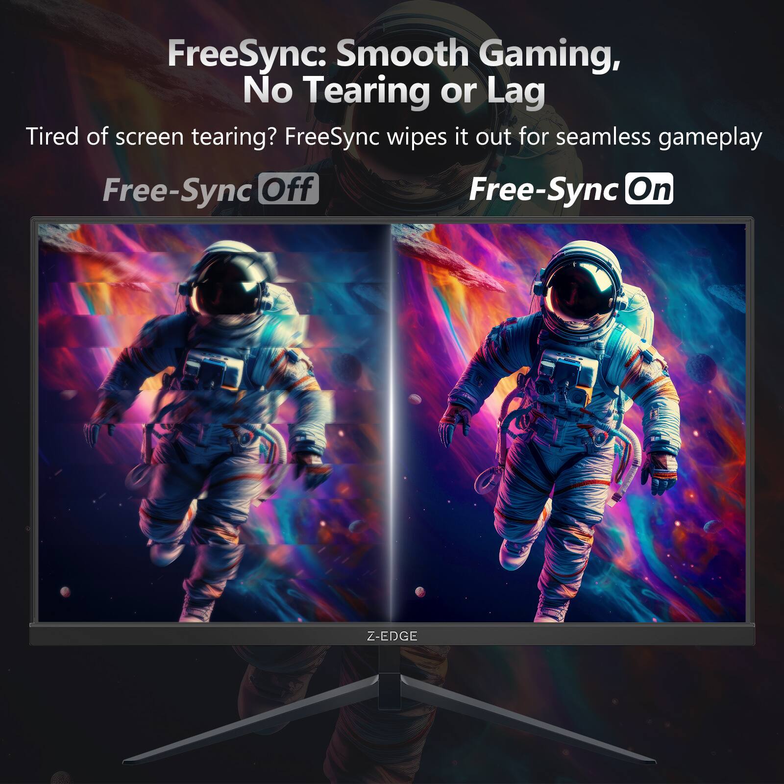FreeSync: Smooth Gaming, No Tearing or Lag

Tired of screen tearing? FreeSync wipes it out for seamless gameplay

Free-Sync Off

Free-Sync On

Z-EDGE