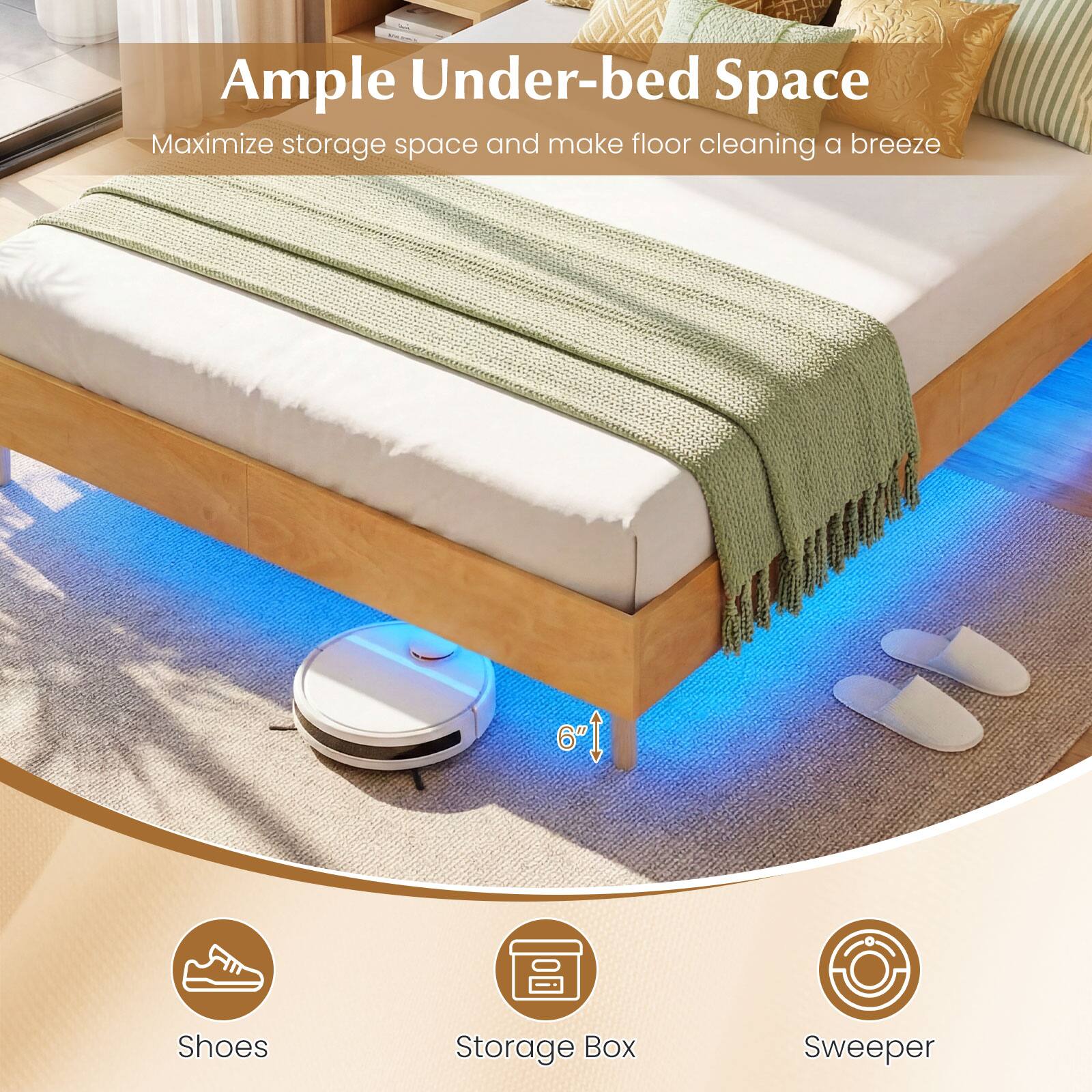 Ample Under-bed Space  
Maximize storage space and make floor cleaning a breeze  

6"  

Shoes  
Storage Box  
Sweeper