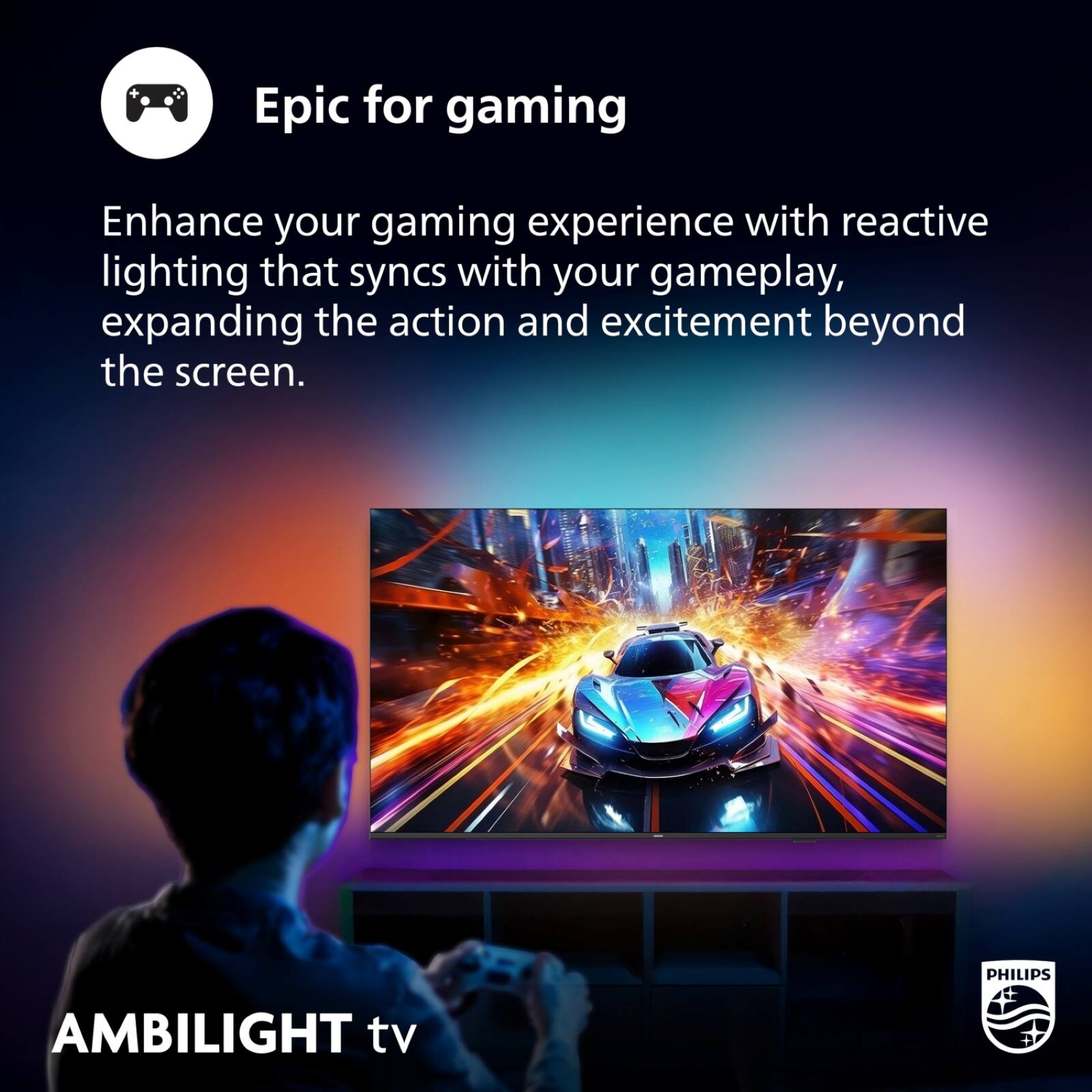 Epic for gaming

Enhance your gaming experience with reactive lighting that syncs with your gameplay, expanding the action and excitement beyond the screen.

PHILIPS AMBILIGHT tv