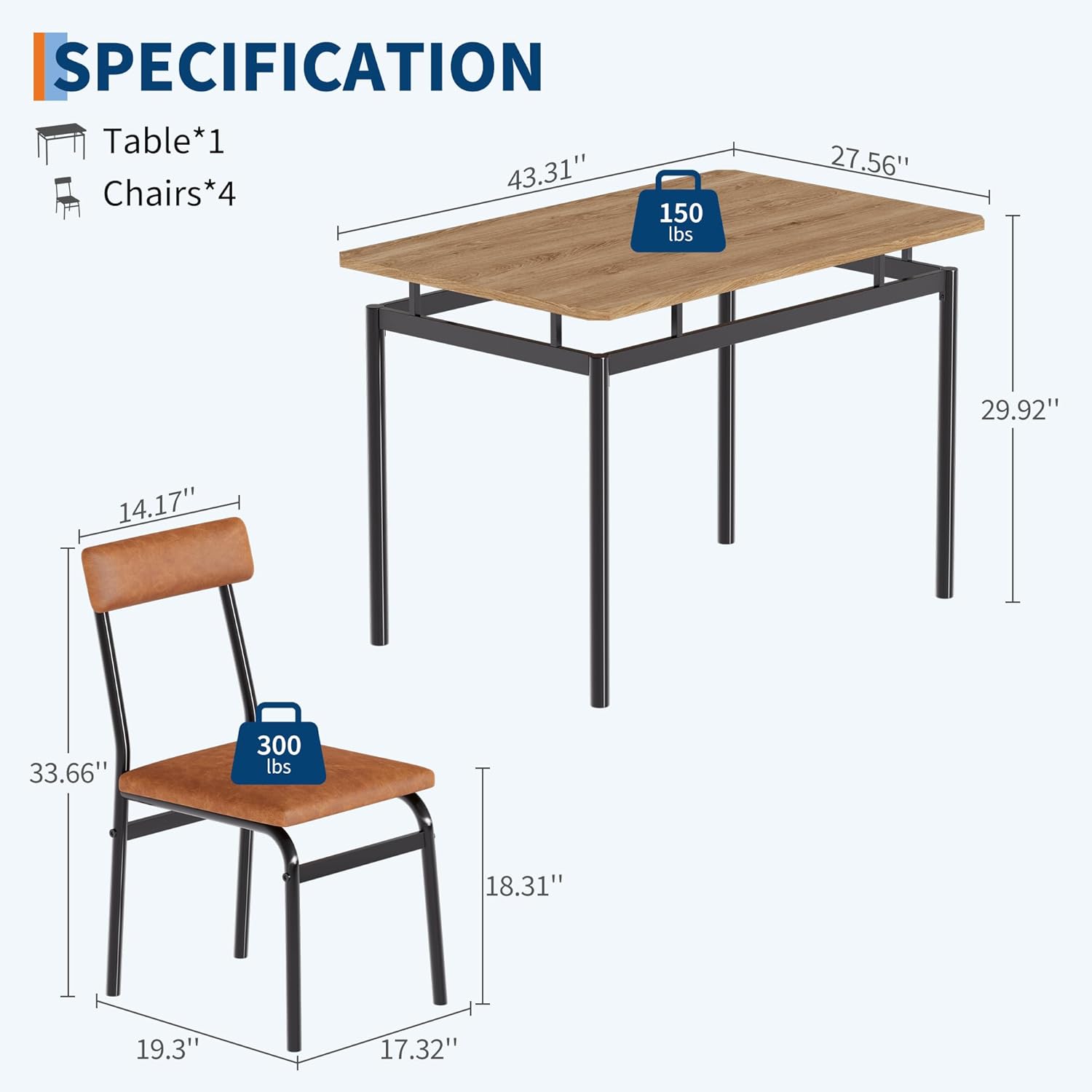 SPECIFICATION  
Table*1  
Chairs*4  

Table:  
- Length: 43.31"  
- Width: 27.56"  
- Height: 29.92"  
- Weight Capacity: 150 lbs  

Chair:  
- Seat Height: 14.17"  
- Seat Depth: 18.31"  
- Seat Width: 19.3"  
- Back Height: 33.66"  
- Overall Height: 33.66"  
- Weight Capacity: 300 lbs