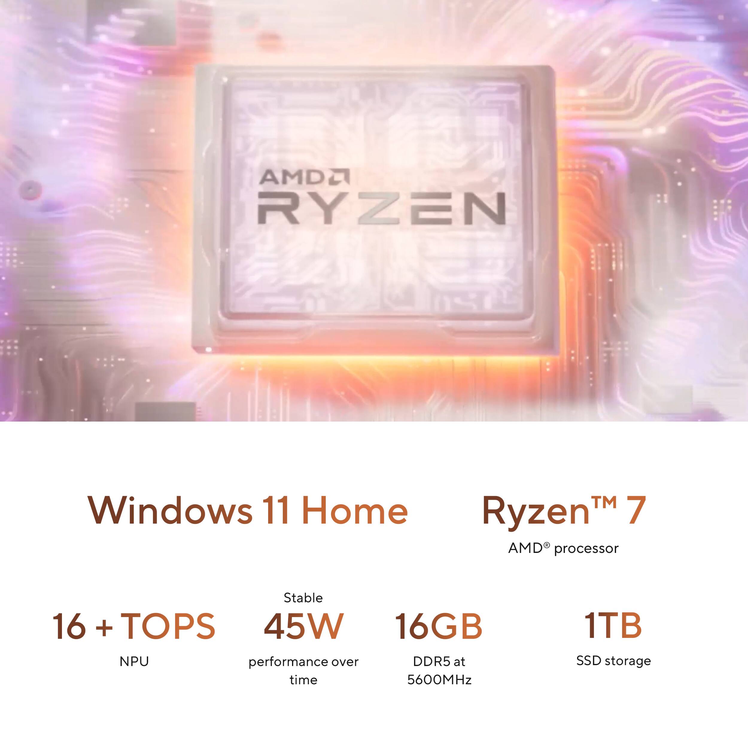 AMD Ryzen 7 Windows 11 Home  
AMD processor  
16 + TOPS NPU  
45W performance over time  
16GB DDR5 at 5600MHz  
1TB SSD storage
