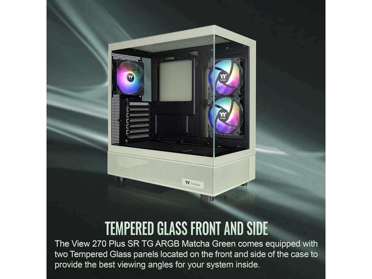 TEMPERED GLASS FRONT AND SIDE

The View 270 Plus SR TG ARGB Matcha Green comes equipped with two Tempered Glass panels located on the front and side of the case to provide the best viewing angles for your system inside.