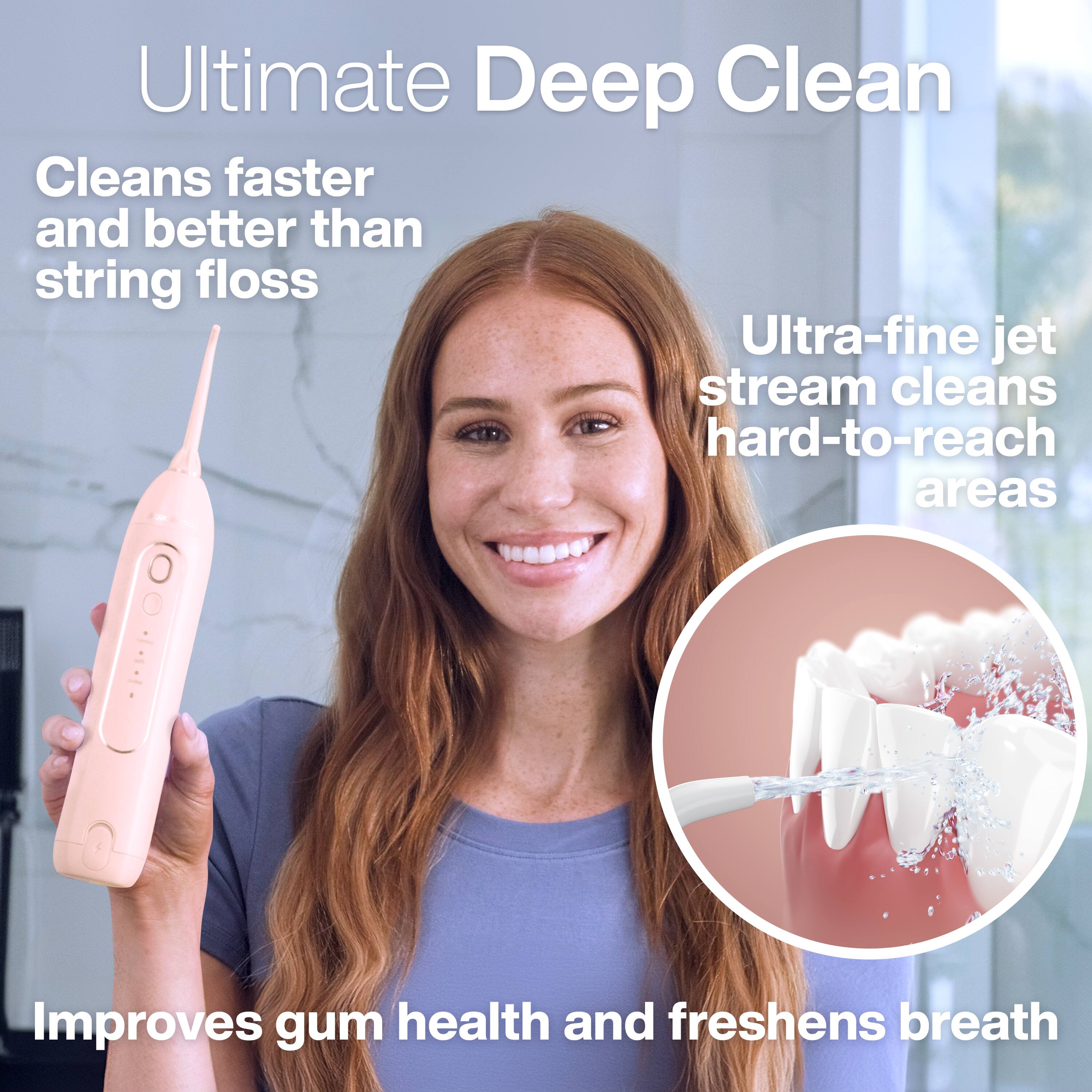 Ultimate Deep Clean  
Cleans faster and better than string floss  
Ultra-fine jet stream cleans hard-to-reach areas  
Improves gum health and freshens breath
