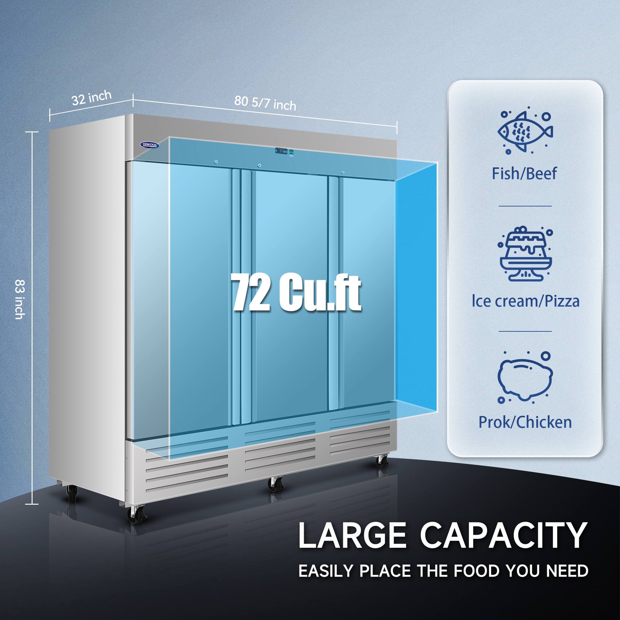 32 inch  
80 5/7 inch  
83 inch  

72 Cu.ft  

Fish/Beef  
Ice cream/Pizza  
Prok/Chicken  

LARGE CAPACITY  
EASILY PLACE THE FOOD YOU NEED