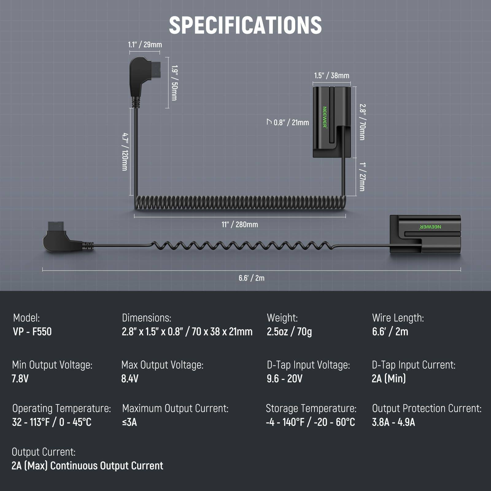 **SPECIFICATIONS**

- **Model:** VP - F550

- **Dimensions:** 2.8" x 1.5" x 0.8" / 70 x 38 x 21mm

- **Weight:** 2.5oz / 70g

- **Wire Length:** 6.6' / 2m

- **Min Output Voltage:** 7.8V

- **Max Output Voltage:** 8.4V

- **D-Tap Input Voltage:** 9.6 - 20V

- **D-Tap Input Current:** 2A (Min)

- **Operating Temperature:** 32 - 113°F / 0 - 45°C

- **Maximum Output Current:** ≤3A

- **Storage Temperature:** -4 - 140°F / -20 - 60°C

- **Output Protection Current:** 3.8A - 4.9A

- **Output Current:** 2A (Max) Continuous Output Current

**Dimensions:**
- 1.1" / 29mm
- 4.7" / 120mm
- 