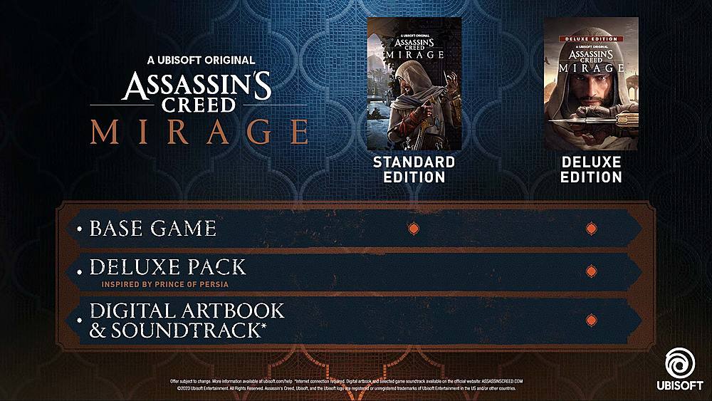 **A Ubisoft Original**

**Assassin's Creed Mirage**

- **Base Game**
- **Deluxe Pack**
  - Inspired by Prince of Persia
- **Digital Artbook & Soundtrack***

**Standard Edition**
**Deluxe Edition**

*Offer subject to change. More information at [assassinscreed.com](http://assassinscreed.com). Internet connection required. Digital artbook and selected game soundtrack available on the website.*

©2023 Ubisoft Entertainment. All Rights Reserved. Assassin's Creed, Ubisoft and the Ubisoft logo are registered or unregistered trademarks of Ubisoft Entertainment in the US and/or other countries. Ubisoft