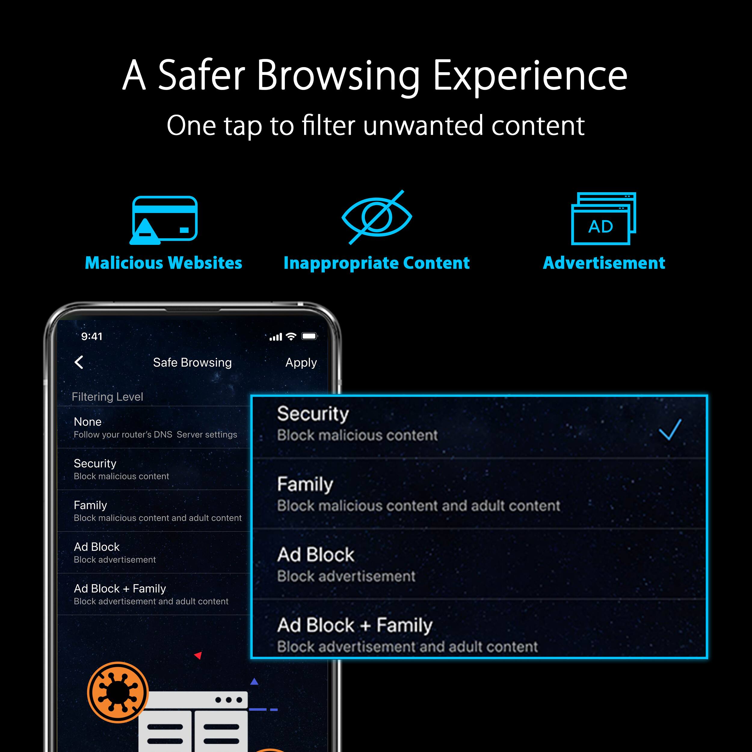 A Safer Browsing Experience: One tap to filter unwanted content

* Malicious Websites
* Inappropriate Content
* Advertisement

Safe Browsing:

* Apply Filtering Level: None, Follow your router's ON/OFF Server settings, Security, Block malicious content, Security, Block malicious content, Family, Block malicious content and adult content, Ad Block, Block advertisement, Ad Block + Family Block advertisement and adult content