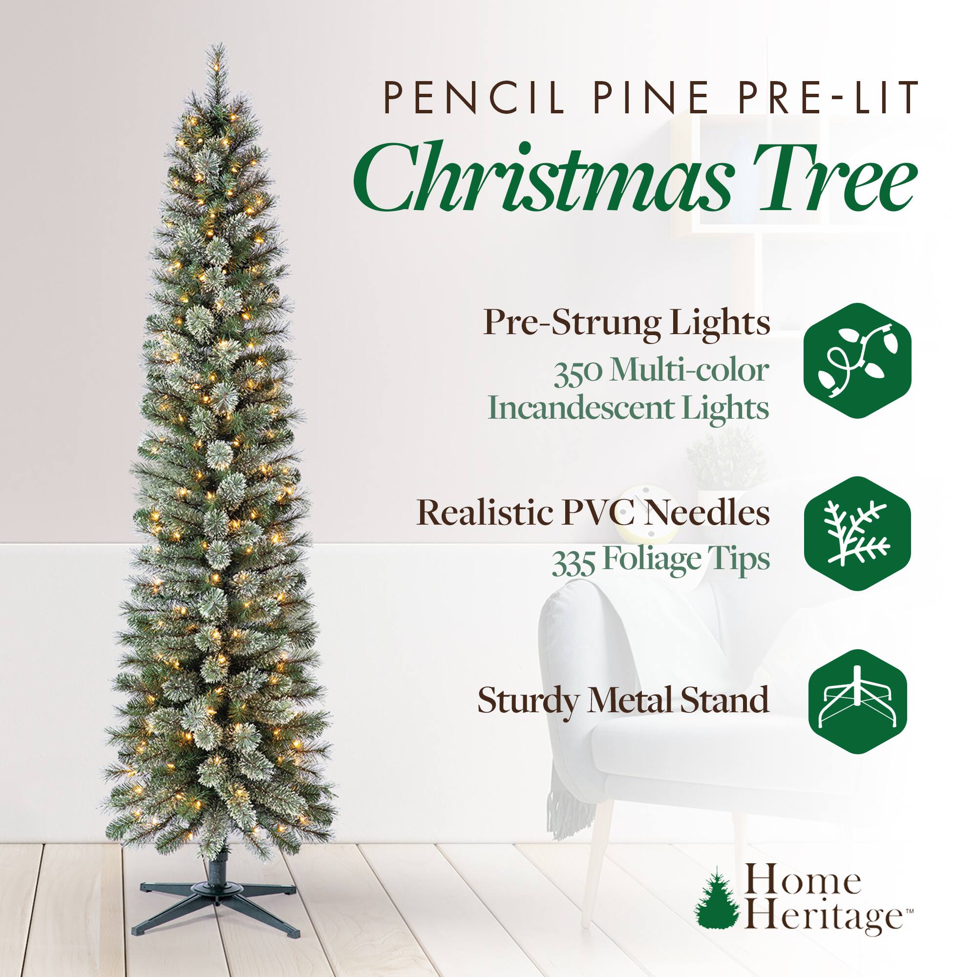 Pencil Pine Pre-Lit Christmas Tree

- Pre-Strung Lights
  - 350 Multi-color Incandescent Lights

- Realistic PVC Needles
  - 335 Foliage Tips

- Sturdy Metal Stand

Home Heritage