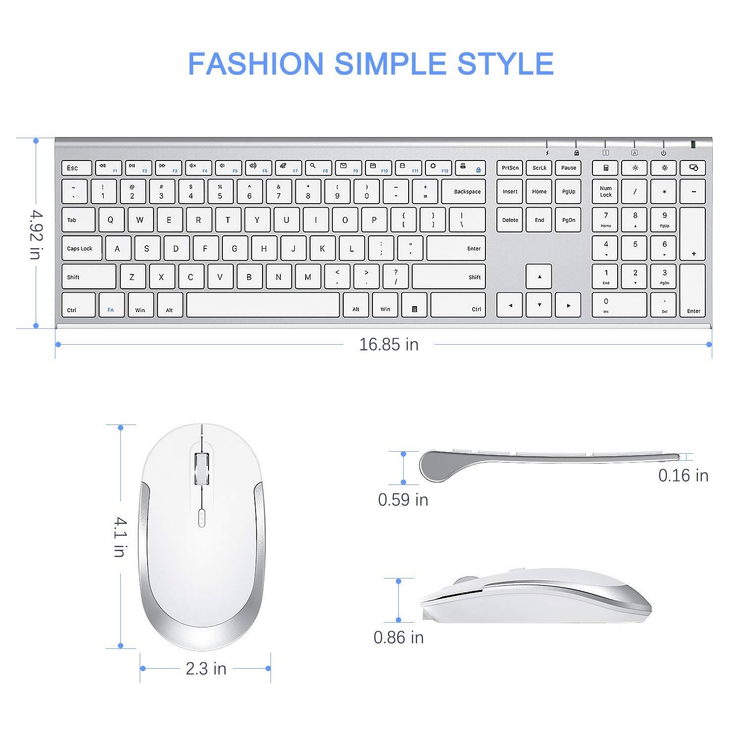 FASHION SIMPLE STYLE

Esc F1 F2 F3 F4 F5 F6 F7 F8 F9 F10 F11 F12
1 2 3 4 5 6 7 8 9 0
Tab Q W E R T Y U I O P
Caps Lock A S D F G H J K L
Shift Z X C V B N M
Ctrl Fn Win Alt

4.92 in
16.85 in
4.1 in
2.3 in
0.59 in
0.16 in
0.86 in