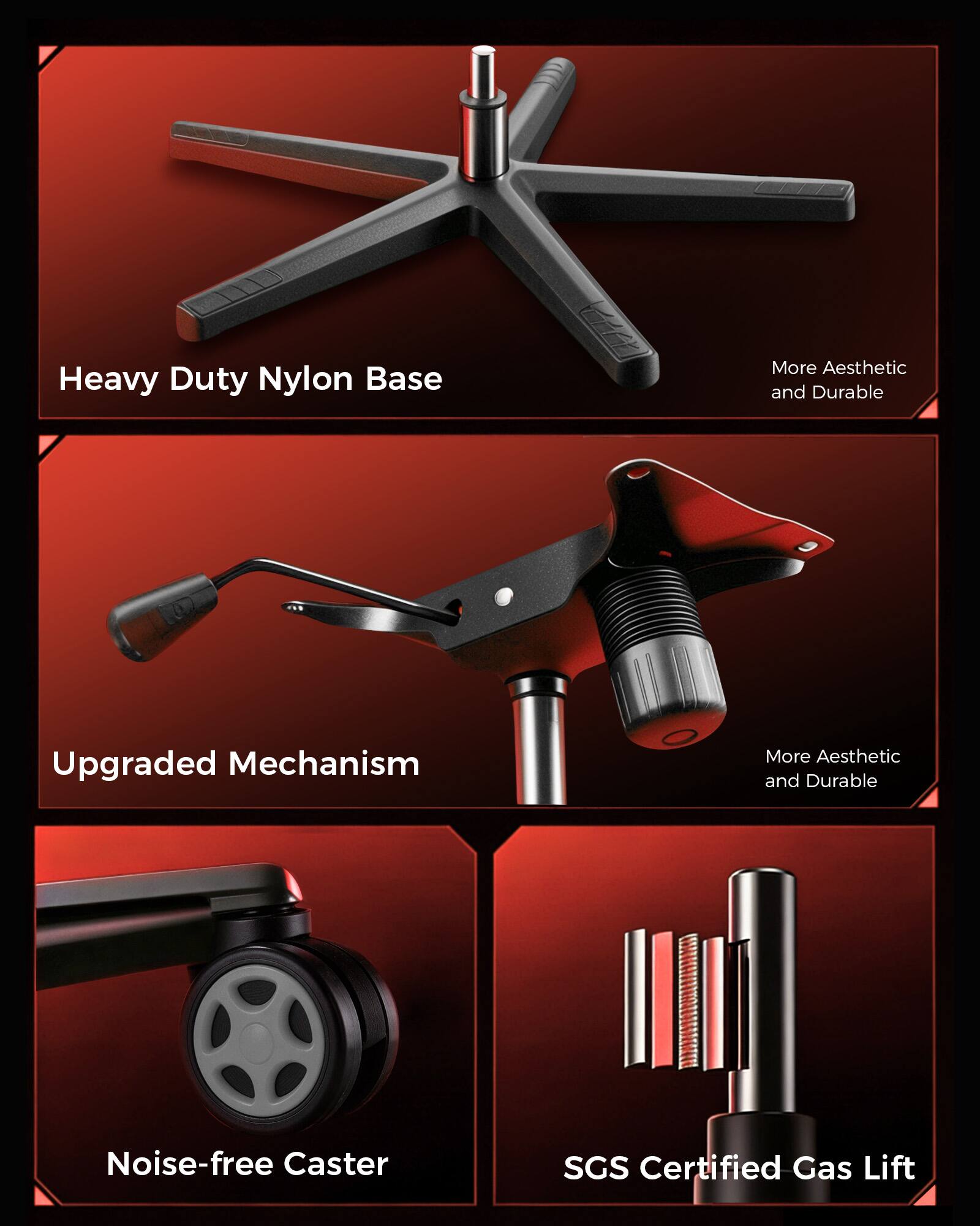 Heavy Duty Nylon Base  
More Aesthetic and Durable  

Upgraded Mechanism  
More Aesthetic and Durable  

Noise-free Caster  

SGS Certified Gas Lift