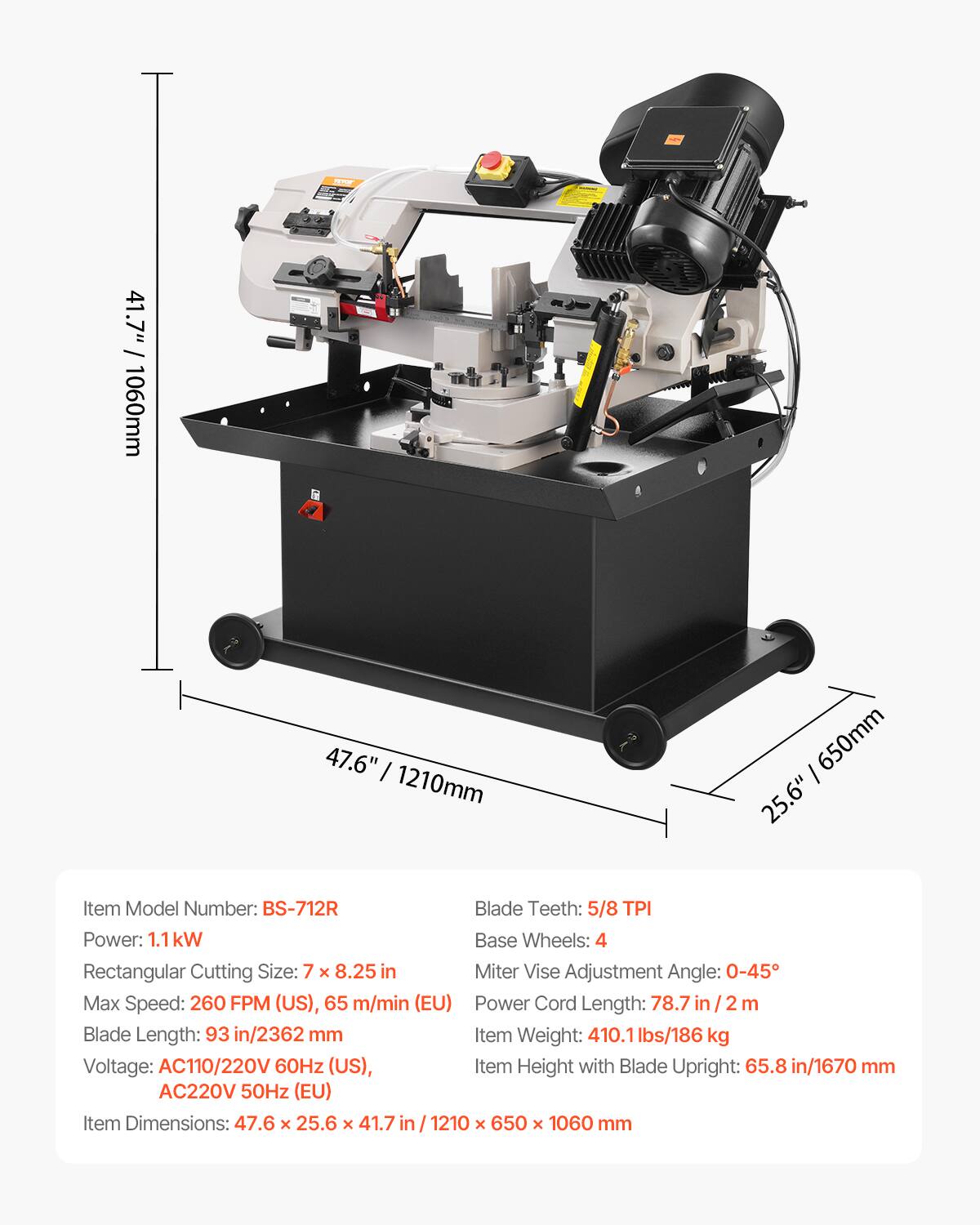 41.7" 1060mm  
47.6" 1210mm  
650mm 25.6"  

Item Model Number: BS-712R  
Blade Teeth: 5/8 TPI  
Power: 1.1kW  
Base Wheels: 4  
Rectangular Cutting Size: 7 x 8.25 in  
Miter Vise Adjustment Angle: 0-45°  
Max Speed: 260 FPM (US), 65 m/min (EU)  
Power Cord Length: 78.7 / m  
Blade Length: 93 in/2362 mm  
Item Weight: 410.1 lbs/186 kg  
Voltage: AC110/220V 60Hz (US), AC220V 50Hz (EU)  
Item Height with Blade Upright: 65.8 in/1670 mm  
Item Dimensions: 47.6 x 25.6 x 41.7 in / 1210 x 650 x 1060 mm