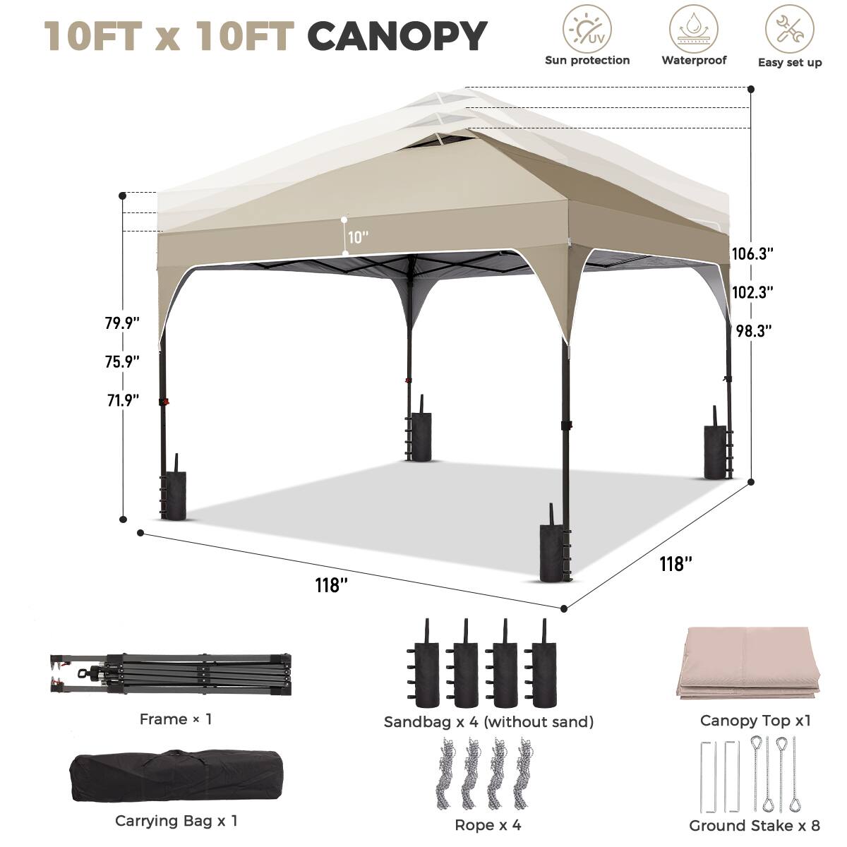 10FT x 10FT CANOPY  
UV Sun protection Waterproof Easy set up  

- 106.3"  
- 102.3"  
- 98.3"  
- 79.9"  
- 75.9"  
- 71.9"  
- 118"  
- 118"  

Frame x 1  
Sandbag x 4 (without sand)  
Canopy Top x 1  
Carrying Bag x 1  
Rope x 4  
Ground Stake x 8