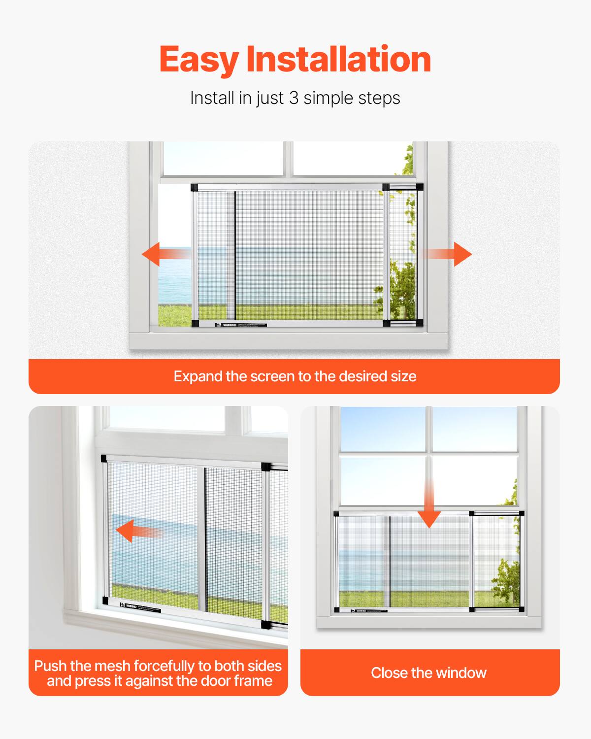 Easy Installation  
Install in just 3 simple steps

1. Expand the screen to the desired size
2. Push the mesh forcefully to both sides and press it against the door frame
3. Close the window