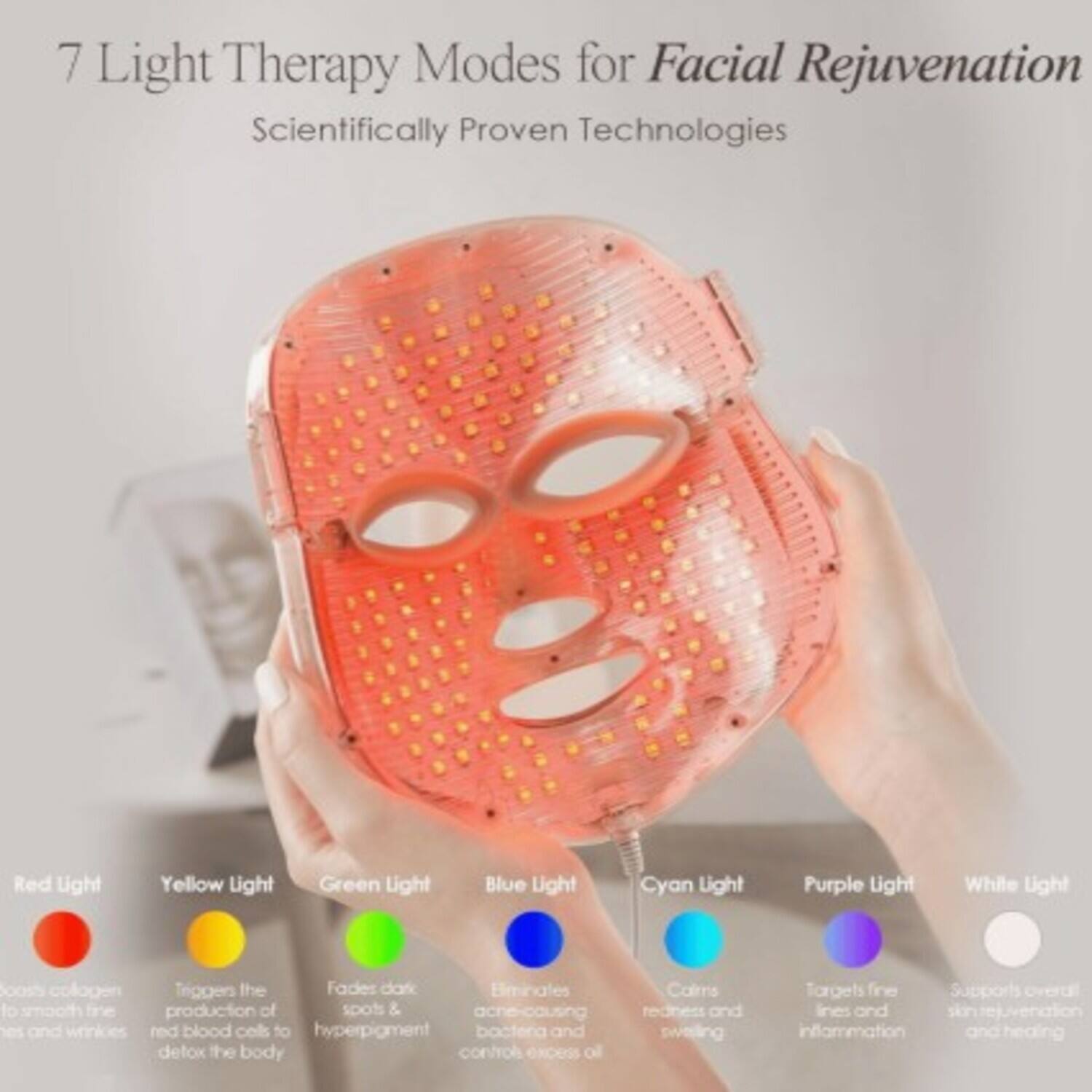 7 Light Therapy Modes for Facial Rejuvenation  
Scientifically Proven Technologies

- **Red Light**  
  Boosts collagen to smooth fine lines and wrinkles

- **Yellow Light**  
  Triggers the production of red blood cells to detox the body

- **Green Light**  
  Fades dark spots & hyperpigmentation

- **Blue Light**  
  Eliminates acne-causing bacteria and controls excess oil

- **Cyan Light**  
  Calms redness and swelling

- **Purple Light**  
  Targets fine lines and inflammation

- **White Light**  
  Supports overall skin rejuvenation and healing